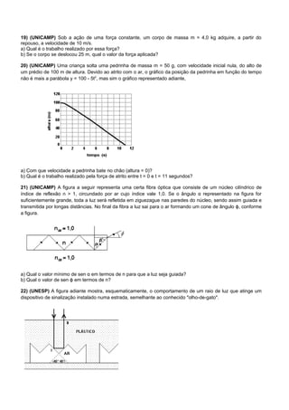 19) (UNICAMP) Sob a ação de uma força constante, um corpo de massa m = 4,0 kg adquire, a partir do
repouso, a velocidade de 10 m/s.
a) Qual é o trabalho realizado por essa força?
b) Se o corpo se deslocou 25 m, qual o valor da força aplicada?

20) (UNICAMP) Uma criança solta uma pedrinha de massa m = 50 g, com velocidade inicial nula, do alto de
um prédio de 100 m de altura. Devido ao atrito com o ar, o gráfico da posição da pedrinha em função do tempo
não é mais a parábola y = 100 - 5t2, mas sim o gráfico representado adiante,




a) Com que velocidade a pedrinha bate no chão (altura = 0)?
b) Qual é o trabalho realizado pela força de atrito entre t = 0 e t = 11 segundos?

21) (UNICAMP) A figura a seguir representa uma certa fibra óptica que consiste de um núcleo cilíndrico de
índice de reflexão n > 1, circundado por ar cujo índice vale 1,0. Se o ângulo α representado na figura for
suficientemente grande, toda a luz será refletida em ziguezague nas paredes do núcleo, sendo assim guiada e
transmitida por longas distâncias. No final da fibra a luz sai para o ar formando um cone de ângulo ϕ, conforme
a figura.




a) Qual o valor mínimo de sen α em termos de n para que a luz seja guiada?
b) Qual o valor de sen ϕ em termos de n?

22) (UNESP) A figura adiante mostra, esquematicamente, o comportamento de um raio de luz que atinge um
dispositivo de sinalização instalado numa estrada, semelhante ao conhecido "olho-de-gato".
 