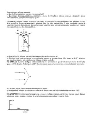 De acordo com a figura responda:
a) Que fenômenos ópticos ocorrem nos pontos I e II?
b) Que relação de desigualdade deve satisfazer o índice de refração do plástico para que o dispositivo opere
adequadamente, conforme indicado na figura?

23) (UNESP) A figura a seguir mostra um raio de luz monocromática propagando-se no ar e atingindo o ponto
A da superfície de um paralelepípedo retângulo feito de vidro transparente. A linha pontilhada, normal à
superfície no ponto de incidência do raio luminoso, e os três raios representados estão situados num mesmo
plano paralelo a uma das faces do bloco.




a) De acordo com a figura, que fenômenos estão ocorrendo no ponto A?
b) O ângulo limite para um raio da luz considerada, quando se propaga desse vidro para o ar, é 42°. Mostre o
que acontecerá com o raio no interior do vidro ao atingir o ponto B.
24) (UFSCAR) O prisma da figura está colocado no ar e o material de que é feito tem um índice de refração
igual a √2. Os ângulos A são iguais a 30°. Considere dois raios de luz incidentes perpendiculares à face maior.




a) Calcule o ângulo com que os raios emergem do prisma.
b) Qual deve ser o índice de refração do material do prisma para que haja reflexão total nas faces OA?

25) (UNICAMP) Um sistema de lentes produz a imagem real de um objeto, conforme a figura a seguir. Calcule
a distância focal e localize a posição de uma lente delgada que produza o mesmo efeito.
 