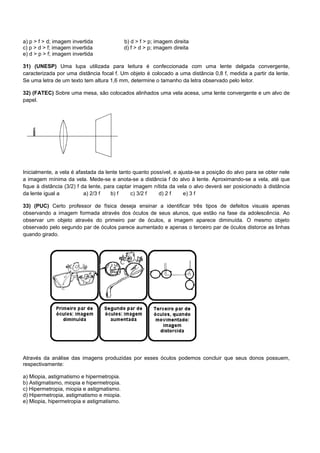 a) p > f > d; imagem invertida             b) d > f > p; imagem direita
c) p > d > f; imagem invertida             d) f > d > p; imagem direita
e) d > p > f; imagem invertida

31) (UNESP) Uma lupa utilizada para leitura é confeccionada com uma lente delgada convergente,
caracterizada por uma distância focal f. Um objeto é colocado a uma distância 0,8 f, medida a partir da lente.
Se uma letra de um texto tem altura 1,6 mm, determine o tamanho da letra observado pelo leitor.

32) (FATEC) Sobre uma mesa, são colocados alinhados uma vela acesa, uma lente convergente e um alvo de
papel.




Inicialmente, a vela é afastada da lente tanto quanto possível, e ajusta-se a posição do alvo para se obter nele
a imagem mínima da vela. Mede-se e anota-se a distância f do alvo à lente. Aproximando-se a vela, até que
fique à distância (3/2) f da lente, para captar imagem nítida da vela o alvo deverá ser posicionado à distância
da lente igual a           a) 2/3 f    b) f   c) 3/2 f   d) 2 f     e) 3 f

33) (PUC) Certo professor de física deseja ensinar a identificar três tipos de defeitos visuais apenas
observando a imagem formada através dos óculos de seus alunos, que estão na fase da adolescência. Ao
observar um objeto através do primeiro par de óculos, a imagem aparece diminuída. O mesmo objeto
observado pelo segundo par de óculos parece aumentado e apenas o terceiro par de óculos distorce as linhas
quando girado.




Através da análise das imagens produzidas por esses óculos podemos concluir que seus donos possuem,
respectivamente:

a) Miopia, astigmatismo e hipermetropia.
b) Astigmatismo, miopia e hipermetropia.
c) Hipermetropia, miopia e astigmatismo.
d) Hipermetropia, astigmatismo e miopia.
e) Miopia, hipermetropia e astigmatismo.
 