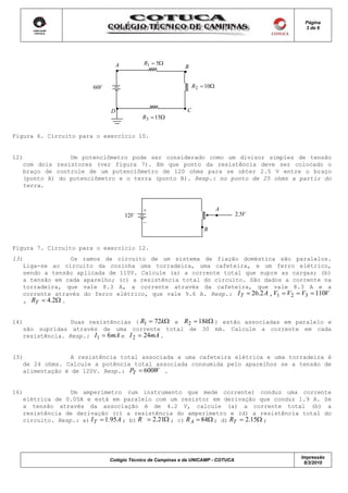 Página
                                                                                          3 de 6




                                  A         R1 = 5Ω
                                                           B


                        60V                                     R 2 = 10Ω



                              D                             C
                                            R3 = 15Ω


Figura 6. Circuito para o exercício 10.


12)             Um potenciômetro pode ser considerado como um divisor simples de tensão
   com dois resistores (ver figura 7). Em que ponto da resistência deve ser colocado o
   braço de controle de um potenciômetro de 120 ohms para se obter 2.5 V entre o braço
   (ponto A) do potenciômetro e o terra (ponto B). Resp.: no ponto de 25 ohms a partir do
   terra.



                                            +                               A
                                      12V                                         2.5V
                                            _
                                                                    B


Figura 7. Circuito para o exercício 12.
13)              Os ramos de circuito de um sistema de fiação doméstica são paralelos.
   Liga-se ao circuito da cozinha uma torradeira, uma cafeteira, e um ferro elétrico,
   sendo a tensão aplicada de 110V. Calcule (a) a corrente total que supre as cargas; (b)
   a tensão em cada aparelho; (c) a resistência total do circuito. São dados a corrente na
   torradeira, que vale 8.3 A, a corrente através da cafeteira, que vale 8.3 A e a
   corrente através do ferro elétrico, que vale 9.6 A. Resp.: I T = 26.2 A , V1 = V2 = V3 = 110V
   , RT = 4.2Ω .


14)              Duas resistências ( R1 = 72kΩ e R2 = 18kΩ ) estão associadas em paralelo e
   são supridas através de uma corrente total de 30 mA. Calcule a corrente em cada
   resistência. Resp.: I1 = 6mA e I 2 = 24mA .


15)              A resistência total associada a uma cafeteira elétrica e uma torradeira é
   de 24 ohms. Calcule a potência total associada consumida pelo aparelhos se a tensão de
   alimentação é de 120V. Resp.: PT = 600W .


16)              Um amperímetro (um instrumento que mede corrente) conduz uma corrente
   elétrica de 0.05A e está em paralelo com um resistor em derivação que conduz 1.9 A. Se
   a tensão através da associação é de 4.2 V, calcule (a) a corrente total (b) a
   resistência de derivação (c) a resistência do amperímetro e (d) a resistência total do
   circuito. Resp.: a) I T = 1.95 A ; b) R = 2.21Ω ; c) R A = 84Ω ; d) RT = 2.15Ω ;




                                                                                         Impressão
                              Colégio Técnico de Campinas e da UNICAMP - COTUCA
                                                                                          8/3/2010
 