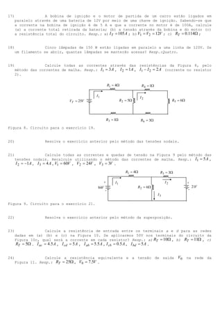 17)              A bobina de ignição e o motor de partida de um carro estão ligados em
   paralelo através de uma bateria de 12V por meio de uma chave de ignição. Sabendo-se que
   a corrente na bobina de ignição é de 5 A e que a corrente no motor é de 100A, calcule
   (a) a corrente total retirada da bateria; (b) a tensão através da bobina e do motor (c)
   a resistência total do circuito. Resp.: a) I T = 105 A ; b) V1 = V2 = 12V ; c) RT = 0.114Ω ;


18)              Cinco lâmpadas de 150 W estão ligadas em paralelo a uma linha de 120V. Se
   um filamento se abrir, quantas lâmpadas se manterão acesas? Resp.:Quatro.


19)              Calcule todas as correntes através das resistências da Figura 8, pelo
   método das correntes de malha. Resp.: I1 = 3 A , I 2 = 1A , I1 − I 2 = 2 A (corrente no resistor
   2).

                                                   R1 = 4Ω               R 4 = 1Ω

                                           I1                            I2
                             VT = 25V                       R 2 = 5Ω                          R5 = 6Ω




                                                R3 = 1Ω                  R6 = 3Ω

Figura 8. Circuito para o exercício 19.


20)               Resolva o exercício anterior pelo método das tensões nodais.


21)                  Calcule todas as correntes e quedas de tensão na Figura 9 pelo método das
   tensões nodais. Recalcule utilizando o método das correntes de malha. Resp.: I1 = 5 A ,
    I 2 = −1A , I 3 = 4 A , V1 = 60V , V2 = 24V , V3 = 3V .
                                                               R1 = 4Ω               R3 = 3Ω

                                              +        I1                                I2             +
                                           84V                         R 2 = 6Ω                             21V
                                               -                                                        -
                                                                                    I3

Figura 9. Circuito para o exercício 21.


22)               Resolva o exercício anterior pelo método da superposição.


23)                Calcule a resistência de entrada entre os terminais a e d para as redes
   dadas em (a) (b) e (c) na Figura 10. Se aplicarmos 50V nos terminais do circuito da
   Figura 10c, qual será a corrente em cada resistor? Resp.: a) RT = 10Ω , b) RT = 11Ω , c)
    RT = 5Ω . I ac = 4.5 A , I cd = 5 A , I ab = 5.5 A , I cb = 0.5 A , I bd = 5 A .


24)              Calcule a resistência equivalente e a tensão de saída                           V0     na rede da
   Figura 11. Resp.: RT = 25Ω , V0 = 7.5V .
 