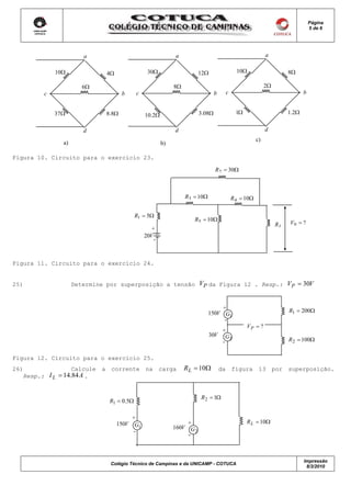 Página
                                                                                                                                       5 de 6




                       a                                        a                                                a

             10Ω                 4Ω                 30Ω                    12Ω                    10Ω                       8Ω

                       6Ω                                       8Ω                                               2Ω
         c                              b     c                                    b        c                                      b


             37Ω                 8.8Ω              10.2Ω                   3.08Ω                  1Ω                        1.2Ω


                       d                                        d                                                d
                                                                                                            c)
               a)                                          b)

Figura 10. Circuito para o exercício 23.

                                                                                   R 2 = 30Ω



                                                                     R3 = 10Ω                   R 4 = 10Ω

                                              R1 = 5Ω
                                                                        R5 = 10Ω
                                                                                                                      RL    V0 = ?
                                                      +
                                                   20V
                                                       -



Figura 11. Circuito para o exercício 24.


25)                 Determine por superposição a tensão                    VP da Figura 12 . Resp.: V P = 30V


                                                                                     +                                      R1 = 200Ω
                                                                                150V G1
                                                                                      -
                                                                                                       VP = ?
                                                                                     +
                                                                                 30V G
                                                                                     -
                                                                                       2                                    R 2 = 100Ω


Figura 12. Circuito para o exercício 25.
26)                Calcule   a    corrente         na      carga     RL = 10Ω          da       figura       13       por   superposição.
   Resp.: I L = 14.84 A .


                                                                           R 2 = 1Ω
                                  R1 = 0.5Ω

                                             +
                                      150V                           +                                 R L = 10Ω
                                              G1                160V G
                                             -                         2
                                                                     -



                                                                                                                                   Impressão
                                  Colégio Técnico de Campinas e da UNICAMP - COTUCA
                                                                                                                                    8/3/2010
 