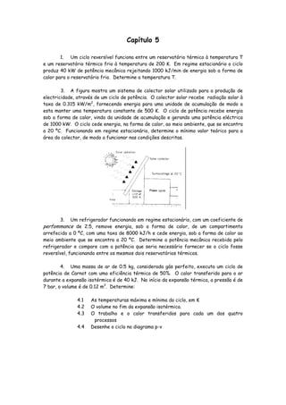Capítulo 5

        1. Um ciclo reversível funciona entre um reservatório térmico à temperatura T
e um reservatório térmico frio à temperatura de 200 K. Em regime estacionário o ciclo
produz 40 kW de potência mecânica rejeitando 1000 kJ/min de energia sob a forma de
calor para o reservatório frio. Determine a temperatura T.

        3. A figura mostra um sistema de colector solar utilizado para a produção de
electricidade, através de um ciclo de potência. O colector solar recebe radiação solar à
taxa de 0.315 kW/m2, fornecendo energia para uma unidade de acumulação de modo a
esta manter uma temperatura constante de 500 K. O ciclo de potência recebe energia
sob a forma de calor, vindo da unidade de acumulação e gerando uma potência eléctrica
de 1000 kW. O ciclo cede energia, na forma de calor, ao meio ambiente, que se encontra
a 20 ºC. Funcionando em regime estacionário, determine o mínimo valor teórico para a
área do colector, de modo a funcionar nas condições descritas.




       3.   Um refrigerador funcionando em regime estacionário, com um coeficiente de
perfommance de 2.5, remove energia, sob a forma de calor, de um compartimento
arrefecido a 0 ºC, com uma taxa de 8000 kJ/h e cede energia, sob a forma de calor ao
meio ambiente que se encontra a 20 ºC. Determine a potência mecânica recebida pelo
refrigerador e compare com a potência que seria necessário fornecer se o ciclo fosse
reversível, funcionando entre os mesmos dois reservatórios térmicos.

        4. Uma massa de ar de 0.5 kg, considerada gás perfeito, executa um ciclo de
potência de Carnot com uma eficiência térmica de 50%. O calor transferido para o ar
durante a expansão isotérmica é de 40 kJ. No início da expansão térmica, a pressão é de
7 bar, o volume é de 0.12 m3. Determine:

               4.1   As temperaturas máxima e mínima do ciclo, em K
               4.2   O volume no fim da expansão isotérmica.
               4.3   O trabalho e o calor transferidos para cada um dos quatro
                      processos
               4.4   Desenhe o ciclo no diagrama p-v
 