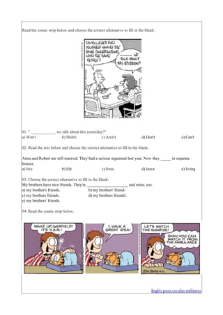 Read the comic strip below and choose the correct alternative to fill in the blank:




01. " ____________ we talk about this yesterday?"
a) Won't             b) Didn't                 c) Aren't                   d) Don't                 e) Can't

02. Read the text below and choose the correct alternative to fill in the blank:

Anna and Robert are still married. They had a serious argument last year. Now they _____ in separate
houses.
a) live                 b) life                 c) lives                d) leave               e) living

03. Choose the correct alternative to fill in the blank:
My brothers have nice friends. They're ____________________ and mine, too.
a) my brother's friends.                   b) my brothers' friend.
c) my brothers friends.                    d) my brothers friends'.
e) my brothers' friends.

04. Read the comic strip below.




                                                                                   Inglês para escolas militares
 