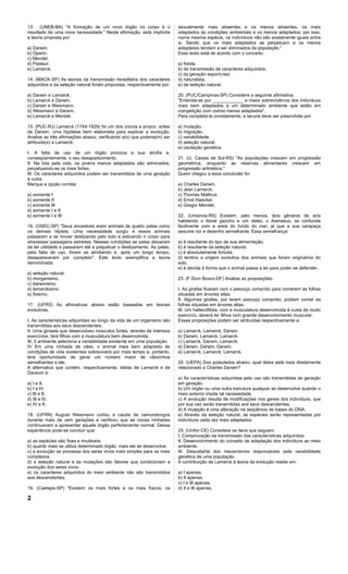 13. (UNEB-BA) "A formação de um novo órgão no corpo é o                  sexualmente mais atraentes e os menos atraentes, os mais
resultado de uma nova necessidade." Nesta afirmação, está implícita      adaptados às condições ambientais e os menos adaptados; por isso,
a teoria proposta por:                                                   numa mesma espécie, os indivíduos não são exatamente iguais entre
                                                                         si. Sendo que os mais adaptados se perpetuam e os menos
a) Darwin.                                                               adaptados tendem a ser eliminados da população."
b) Oparin.                                                               Esse texto está de acordo com o conceito:
c) Mendel.
d) Pasteur.                                                              a) fixista.
e) Lamarck.                                                              b) da transmissão de caracteres adquiridos.
                                                                         c) da geração espontânea.
14. (MACK-SP) As teorias da transmissão hereditária dos caracteres       d) naturalista.
adquiridos e da seleção natural foram propostas, respectivamente por:    e) da seleção natural.

a) Darwin e Lamarck.                                                     20. (PUC/Campinas-SP) Considere a seguinte afirmativa:
b) Lamarck e Darwin.                                                     "Entende-se por ____________ a maior sobrevivência dos indivíduos
c) Darwin e Weismann.                                                    mais bem adaptados a um determinado ambiente que estão em
d) Weismann e Darwin.                                                    competição com outros menos adaptados".
e) Lamarck e Mendel.                                                     Para completá-la corretamente, a lacuna deve ser preenchida por:

15. (PUC-RJ) Lamarck (1744-1829) foi um dos únicos a propor, antes       a) mutação.
de Darwin, uma hipótese bem elaborada para explicar a evolução.          b) migração.
Analise as três afirmações abaixo, verificando a(s) que poderia(m) ser   c) variabilidade.
atribuida(s) a Lamarck:                                                  d) seleção natural.
                                                                         e) oscilação genética.
I. A falta de uso de um órgão provoca a sua atrofia e,
conseqúentemente, o seu desaparecimento.                                 21. (U. Caxias de Sul-RS) "As populações crescem em progressão
II. Na luta pela vida, os jovens menos adaptados são eliminados,         geométrica, enquanto as reservas alimentares crescem em
perpetuando-se os mais fortes.                                           progressão aritmética."
III. Os caracteres adquiridos podem ser transmitidos de uma geração      Quem chegou a essa conclusão foi:
a outra.
Marque a opção correta:                                                  a) Charles Darwin.
                                                                         b) Jean Lamarck.
a) somente I                                                             c) Thomas Malthus.
b) somente II                                                            d) Ernst Haeckel.
c) somente III                                                           e) Gregor Mendel.
d) somente I e II
e) somente I e III                                                       22. (Unisinos-RS) Existem, pelo menos, dois gêneros de siris
                                                                         habitando o litoral gaúcho e um deles, o Arenaeus, se confunde
16. (OSEC-SP) "Seus ancestrais eram animais de quatro patas como         facilmente com a areia do fundo do mar, já que a sua carapaça
os demais répteis. Uma necessidade surgiu e esses animais                assume cor e desenho semelhante. Essa semelhança:
passaram a se mover deslizando pelo solo e esticando o corpo para
atravessar passagens estreitas. Nessas condições as patas deixaram       a) é resultante do tipo de sua alimentação.
de ter utilidade e passaram até a prejudicar o deslizamento. As patas,   b) é resultante da seleção natural.
pela falta de uso, foram se atrofiando e, após um longo tempo,           c) é absolutamente fortuita.
desapareceram por completo". Este texto exemplifica a teoria             d) lembra a origem evolutiva dos animais que foram originários do
denominada:                                                              solo.
                                                                         e) é devida à forma que o animal passa a ter para poder se defender.
a) seleção natural.
b) morganismo.                                                           23. (F Dom Bosco-DF) Analise as proposições:
c) darwinismo.
d) lamarckismo.                                                          I. As girafas ficaram com o pescoço comprido para comerem as folhas
e) fixismo.                                                              situadas em árvores altas.
                                                                         II. Algumas girafas, por terem pescoço comprido, podiam comer as
17. (UFRS) As afirmativas abaixo estão baseadas em teorias               folhas situadas em árvores altas.
evolutivas.                                                              III. Um halterofilista, com a musculatura desenvolvida à custa de muito
                                                                         exercício, deverá ter filhos com grande desenvolvimento muscular.
I. As características adquiridas ao longo da vida de um organismo são    Essas proposições podem ser atribuídas respectivamente a:
transmitidas aos seus descendentes.
II. Uma ginasta que desenvolveu músculos fortes, através de intensos     a) Lamarck, Lamarck, Darwin.
exercícios, terá filhos com a musculatura bem desenvolvida.              b) Darwin, Lamarck, Lamarck.
III. 0 ambiente seleciona a variabilidade existente em uma população.    c) Lamarck, Darwin, Lamarck.
IV Em uma ninhada de cães, o animal mais bem adaptado às                 d) Darwin, Darwin, Darwin.
condições de vida existentes sobreviverá por mais tempo e, portanto,     e) Lamarck, Lamarck, Lamarck.
terá oportunidade de gerar um número maior de cãezinhos
semelhantes a ele.                                                       24. (UEPA) Dos postulados abaixo, qual deles está mais diretamente
A alternativa que contém, respectivamente, idéias de Lamarck e de        relacionado a Charles Darwin?
Darwvin é:
                                                                         a) As características adquiridas pelo uso são transmitidas de geração
a) I e II.                                                               em geração.
b) I e IV.                                                               b) Um órgão ou uma outra estrutura qualquer se desenvolve quando o
c) III e II.                                                             meio externo impõe tal necessidade.
d) III e IV.                                                             c) A evolução resulta de modificações nos genes dos indivíduos, que
e) IV e II.                                                              por sua vez serão transmitidas aos seus descendentes.
                                                                         d) A mutação é uma alteração na seqüência de bases do DNA.
18. (UFRN) August Weismann cortou a cauda de camundongos                 e) Através da seleção natural, as espécies serão representadas por
durante mais de cem gerações e verificou que as novas ninhadas           indivíduos cada vez mais adaptados.
continuavam a apresentar aquele órgão perfeitamente normal. Dessa
experiência pode-se concluir que:                                        25. (Unifor-CE) Considere os itens que seguem.
                                                                         I. Comprovação da transmissão das características adquiridas.
a) as espécies são fixas e imutáveis.                                    II. Desenvolvimento do conceito de adaptação dos indivíduos ao meio
b) quanto mais se utiliza determinado órgão, mais ele se desenvolve.     ambiente.
c) a evolução se processa dos seres vivos mais simples para os mais      III. Descoberta dos mecanismos responsáveis pela variabilidade
complexos.                                                               genética de uma população.
d) a seleção natural e as mutações são fatores que condicionam a         A contribuição de Lamarck à teoria da evolução reside em:
evolução dos seres vivos.
e) os caracteres adquiridos do meio ambiente não são transmitidos        a) I apenas.
aos descendentes.                                                        b) II apenas.
                                                                         c) I e III apenas.
19. (Ceeteps-SP) "Existem os mais fortes e os mais fracos, os            d) II e III apenas.

2
 