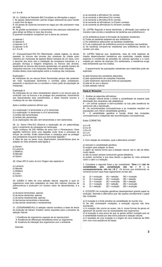 e) I, II e III.
                                                                        a) se somente a afirmativa I for correta;
26. (U. Católica de Salvador-BA) Considere as afirmações a seguir:      b) se somente a afirmativa II for correta,
I. As garças desenvolveram pernas longas esticando-se para manter       c) se somente a afirmativa III for correta;
o corpo fora da água.                                                   d) se somente as afirmativas I e II forem corretas;
II. Os peixes de cavernas tornaram-se cegos por não precisarem mais     e) se somente as afirmativas II e III forem corretas
da visão.
III. As girafas aumentaram o comprimento dos pescoços esticando-se      32. (UFPB) Segundo a teoria darwinista, a afirmação que explica de
para atingir as folhas no topo das árvores.                             maneira mais correta a resistência de bactérias aos antibióticos é:
É possível considerar compatível com a teoria de Lamarck:
                                                                        a) Os antibióticos levam à formação de bactérias resistentes.
a) apenas I.                                                            b) Todas as bactérias adaptam-se aos antibióticos.
b) apenas II.                                                           c) Os antibióticos selecionam as bactérias resistentes.
c) apenas I e II.                                                       d) 0 uso inadequado de antibióticos provoca mutações nas bactérias.
d) apenas I e III.                                                      e) As bactérias tornaram-se resistentes aos antibióticos devido ao
e) I, II e III.                                                         contato com eles.

27. (Cesupa/Cesam-PA) Em Manchester, cidade inglesa, no século          33. (UFRS) Sabe-se que, atualmente, mais de vinte espécies de
passado os troncos das árvores dos arredores da cidade eram             insetos desenvolveram resistência aos inseticidas; metade destas
cobertos por mariposas da espécie Biston betularia de cor clara. Com    espécies é constituída de parasitas de culturas agrícolas e a outra
o decorrer dos anos veio a instalação de complexos industriais, e a     metade por vetores de doenças. Em vertebrados, a resistência surge
poluição (fumaça e fuligem) enegreceu os troncos das árvores;           mais lentamente que nos insetos.
atualmente os troncos das árvores apresentam um grande número de
mariposas escuras, e as mariposas claras estão muito reduzidas.           0 aparecimento de populações resistentes aos inseticidas pode ser
Analise abaixo duas explicações sobre a mudança das mariposas.          explicado:

Explicação I                                                            a) pela herança dos caracteres adquiridos
As mariposas de cor escura foram favorecidas porque não poderiam        b) pelo aparecimento de mutações induzidas
ser mais visualizadas facilmente e comidas pelos predadores,            c) pelo isolamento reprodutivo entre as populações.
passando a reproduzir-se e a constituir a maior parte da população de   d) pela lei do uso e desuso.
mariposas.                                                              e) pela seleção natural.

Explicação II                                                           Parte II: Mutações
As mariposas de cor clara necessitaram adquirir a cor escura para se
confundir com os troncos e se proteger dos predadores, transmitindo     1. Analise as seguintes afirmativas:
aos descendentes esta característica, e desta maneira ocorreu a         I - A seleção natural tende a limitar a variabilidade da espécie pela
mudança de cor das mariposas.                                           eliminação dos caracteres não adaptativos.
                                                                        II - Um animal qualquer é bem-sucedido na luta pela existência se
Após a análise podemos afirmar que:                                     sobreviver até a reprodução.
                                                                        III - As recombinações cromossômicas e as mutações resultam em
a) a explicação I é lamarckista e a II é darwinista.                    populações com menor variabilidade genética.
b) a explicação I é darwinista e a II é lamarckista.                    IV - A variabilidade genética é função direta das mutações
c) ambas são lamarckistas.                                              cromossômicas e independe das recombinações cromossômicas.
d) ambas são darwinistas.
e) as explicações não são nem lamarckistas e nem darwinistas.           Estão CORRETAS:
28. (U. Gama Filho-RJ) Observe a explicação de um paleontólogo          a) I e III
para o surgimento de carapaças em tartarugas.                           b) II e III
"Tudo começou há 245 milhões de anos com o Pareiassauro. Esse           c) Ill e IV
lagartão herbívoro tinha uma digestão muito lenta e precisava se        d) I e II
entupir de comida. Então desenvolveu a carapaça para se proteger        e) II e IV
dos predadores enquanto fazia sua demorada digestão."
A idéia de que os seres vivos desenvolvem características para se       2. Com relação às mutações, qual a alternativa correta?
adaptar ao meio ambiente está ligada a:
                                                                        a) reduzem a variabilidade genética.
a) Darwin.                                                              b) surgem para adaptar os seres.
b) Lamarck.                                                             c) agem da mesma forma que a seleção natural, isto é, são de efeito
c) Malthus.                                                             muito rápido.
d) Mendel.                                                              d) são ao acaso sempre produzindo genes deletérios.
e) Oparin.                                                              e) podem aumentar a sua taxa devido a agentes do meio ambiente
                                                                        como o calor e a radiação.
29. (Osec-SP) O autor do livro Origem das espécies é:
                                                                        3. Considere a seguinte frase a ser completada: “Sem ( I ) não há
a) Lamarck.                                                             variabilidade; sem variabilidade não há ( II ) e,
b) Mendel.                                                              conseqüentemente, não há ( III )”. Os termos que substituindo os
c) Wallace.                                                             números tornam essa frase logicamente correta são:
d) Lineu.
e) Darwin.                                                              a)      (I) = evolução   (II) = seleção     (III) = mutação
                                                                        b)      (I) = evolução   (II) = mutação     (III) = seleção
30. (UEBA) A idéia de uma seleção natural, segundo a qual os            c)      (I) = mutação    (II) = evolução    (III) = seleção
organismos mais bem adaptados ao meio têm maiores chances de            d)      (I) = mutação    (II) = seleção     (III) = evolução
sobrevivência e produzem um número maior de descendentes, é a           e)      (I) = seleção    (II) = mutação     (III) = evolução
base:
                                                                        4. (COVESP) As mutações genéticas desempenham grande papel na
a) da teoria lamarckista, apenas.                                       evolução. Assinale a alternativa que não explica corretamente o papel
b) da teoria darwinista, apenas.                                        das mutações.
c) da teoria neodarwinista, apenas.
d) das teorias lamarckista e darwinista.                                a) A mutação é a fonte primária da variabilidade do mundo vivo.
e) das teorias darwinista e neodarwinista.                              b) Se não ocorressem mutações, a evolução orgânica não teria
                                                                        acontecido.
31. (CESGRANRIO-RJ) A seleção natural constituiu a base da teoria       c) A mutação não ocorre ao acaso, isto é, novas formas de genes só
da evolução de Darwin. Existem vários requisitos para o processo da     aparecem de acordo com as necessidades dos organismos.
seleção natural:                                                        d) A evolução é uma prova de que os genes sofrem mutação pois só
                                                                        a variabilidade trazida por elas torna possível a seleção natural.
    I. Existência de organismos capazes de se reproduzirem.             e) 0 resultado de uma mutação é a origem de uma molécula de DNA
    II. Existência de diferenças hereditárias entre os organismos.      com uma nova seqüência de bases.
   III. Ausência da interação dos organismos com o ambiente.

   Assinale

                                                                                                                                           3
 