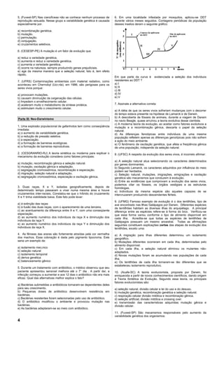 5. (Fuvest-SP) Nas cianofíceas não se conhece nenhum processo de       6. Em uma localidade infestada por mosquitos, aplicou-se DDT
reprodução sexuada. Nesse grupo a variabilidade genética é causada     durante vários meses seguidos. Contagens periódicas da população
especialmente por.                                                     desses insetos deram o seguinte gráfico:

a) recombinação genética.
b) mutação.
c) permutação.
d) conjugação.
e) cruzamentos seletivos.

6. (CESESP-PE) A mutação é um fator de evolução que

a) reduz a variedade genética.
b) aumenta e reduz a variedade genética.
c) aumenta a variedade genética.
d) ocorre na natureza. sempre produzindo genes prejudiciais.
e) age da mesma maneira que a seleção natural, Isto é, tem efeito
rápido.
                                                                       Em que parte da curva é         evidenciada a seleção dos indivíduos
7. (UFRS) Contaminações ambientais com material radiativo, como        resistentes ao DDT ?
aconteceu em Chernobyl (Ucrânla), em 1986, são perigosas para os       a) I
seres vivos porque:                                                    b) II
                                                                       c) III
a) provocam mutações.                                                  d) IV
b) causam diminuição da oxigenação das células.                        e) V
c) Impedem o envelhecimento celular.
d) aceleram muito o metabolismo da síntese protéica.                   7. Assinale a alternativa correta:
e) estimulam muito o crescimento celular.
                                                                       a) A idéia de que os seres vivos sofreriam mudanças com o decorrer
                                                                       do tempo estava presente na hipótese de Lamarck e de Darwin.
                                                                       b) A descoberta de fósseis de animais, durante a viagem de Darwin
Parte III: Neo-Darwinismo
                                                                       no navio Beagle, quase arruinou a teoria evolutiva desse cientista.
                                                                       c) A moderna teoria da evolução, ao aceitar como fatores evolutivos a
1. Uma explosão populacional de gafanhotos tem como conseqüência       mutação e a recombinação gênica, descarta o papel da seleção
imediata:                                                              natural.
a) o aumento de variabilidade genética.                                d) As diferenças fenotípicas entre indivíduos de uma mesma
b) a redução de pressão seletiva.                                      população refletem apenas as diferenças genotípicas pois não sofrem
c) a especiação.                                                       a ação do meio ambiente.
d) a formação de barreiras ecológicas.                                 e) O fenômeno de oscilação genética, que afeta a freqüência gênica
e) a formação de barreiras reprodutivas.                               de uma população, independe da seleção natural.
2. (CESGRANRIO-RJ) A teoria sintética ou moderna para explicar o       8. (UFSC) A respeito da evolução dos seres vivos, é incorreto afirmar:
mecanismo da evolução considera como fatores principais:
                                                                       a) A seleção natural atua selecionando os caracteres determinados
a) mutação, recombinação gênica e seleção natural.                     por genes dominantes.
b) mutação, oscilação gênica e adaptação.                              b) Segundo Lamarck, os caracteres adquiridos por influência do meio
c) segregação cromossômica, recombinação e especiação.                 podem ser herdados.
d) migração, seleção natural e adaptação.                              c) Seleção natural, mutações, imigrações, emigrações e oscilação
e) segregação cromossômica, especiação e oscilação gênica.             genética são mecanismos que conduzem à evolução.
                                                                       d) Entre as evidências que comprovam a evolução dos seres vivos,
                                                                       podemos citar os fósseis, os órgãos vestigiais e as estruturas
3. Duas raças, X e Y, isoladas geograficamente, depois de              homólogas.
determinado tempo passaram a viver numa mesma área e houve             e) Indivíduos da mesma espécie são aqueles capazes de se
cruzamentos inter-raciais. Constatou-se que o híbrido do cruzamento    intercruzarem produzindo descendentes férteis.
X e Y tinha viabilidade baixa. Este fato pode levar:
                                                                       9. (UFMG) Famoso exemplo de evolução é o dos tentilhões, tipo de
a) à extinção das raças                                                ave encontrado nas Ilhas Galápagos por Darwin. Diferentes espécies
b) à fusão das duas raças, com o aparecimento de uma terceira.         de tentilhões habitam as diversas ilhas do arquipélago. A principal
c) ao acentuamento da diferença entre X e Y, com uma conseqüente       diferença entre as espécies refere-se à forma do bico. Verificou-se
especiação.                                                            que essa forma variou conforme o tipo de alimento disponível em
d) ao aumento numérico dos indivíduos da raça X e diminuição dos       cada ilha. Acredita-se que todas as espécies de tentilhões de
indivíduos da raça Y.                                                  Galápagos possuam um mesmo ancestral. Todas as afirmações
e) ao aumento numérico dos indivíduos da raça Y e diminuição dos       seguintes constituem explicações certas das etapas da evolução dos
indivíduos da raça X.                                                  tentilhões, exceto uma:
4. As fêmeas das araras são fortemente atraídas pela cor vermelha      a) A migração para ilhas diferentes determinou um isolamento
dos machos. Essa coloração é dada pelo pigmento lipocroma. Este        geográfico.
seria um exemplo de:                                                   b) Mutações diferentes ocorreram em cada ilha, determinadas pelo
                                                                       alimento disponível.
a) isolamento mecânico                                                 c) Em cada ilha, a seleção natural eliminou os mutantes não-
b) seleção natural                                                     adaptados.
c) isolamento temporal                                                 d) Novas mutações foram se acumulando nas populações de cada
d) deriva genética                                                     ilha.
e) balanceamento gênico                                                e) Os tentilhões de cada ilha tornaram-se tão diferentes que se
                                                                       estabeleceu isolamento reprodutivo.
5. Durante um tratamento com antibiótico, o médico observou que seu
paciente apresentou sensível melhora até o 7° dia . A partir daí, a    10. (Acafe-SC) A teoria evolucionista, proposta por Darwin, foi
infecção começou a aumentar e aos 12 dias o antibiótico não era mais   enriquecida a partir de novos conhecimentos científicos, dando origem
eficaz. Qual das alternativas melhor explica o fato?                   à Teoria Sintética da Evolução. Segundo essa teoria, os principais
                                                                       fatores evolucionistas são:
a) Bactérias submetidas a antibióticos tornaram-se dependentes deles
para seu crescimento.                                                  a) seleção natural, divisão celular e lei do uso e do desuso.
b) Pequenas doses de antibiótico desenvolvem resistência em            b) mutação genética, recombinação genética e seleção natural.
bactérias.                                                             c) respiração celular divisão mitótica e recombinação gênica.
c) Bactérias resistentes foram selecionadas pelo uso de antibiótico.   d) seleção artificial, divisão mitótica e crossing over.
d) O antibiótico modificou o ambiente e provocou mutação nas           e) transmissão das características adquiridas mutação gênica e
bactérias.                                                             divisão celular.
e) As bactérias adaptaram-se ao meio com antibiótico.
                                                                       11. (Fuvest-SP) São mecanismos responsáveis pelo aumento da
                                                                       variabilidade genética dos organismos:
4
 