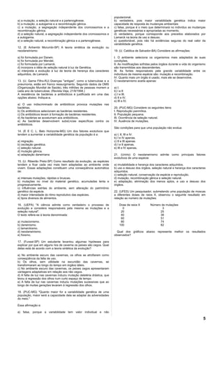 populacional.
a) a mutação, a seleção natural e a partenogênese.                       b) verdadeira, pois maior variabilidade genética indica maior
b) a mutação, a autogamia e a recombinação gênica.                       capacidade de resposta às mudanças ambientais
c) a mutação, a segregação independente dos cromossomos e a              c) falsa, porque é o meio que determinará no indivíduo as mudanças
recombinação gênica.                                                     genéticas necessárias e apropriadas ao momento.
d) a seleção natural, a segregação independente dos cromossomos e        d) verdadeira, porque corresponde aos preceitos elaborados por
a autogamia.                                                             Lamarck na teoria de uso e desuso.
e) a seleção natural, a recombinação gênica e a partenogênese.           e) questionável, pois não há evidências seguras do real valor da
                                                                         variabilidade genética.
12. (E Anhembi Morumbi-SP) A teoria sintética da evolução ou
neodarwinismo:                                                           19. (U. Católica de Salvador-BA) Considere as afirmações:

a) foi formulada por Darwin.                                             I. O ambiente seleciona os organismos mais adaptados às suas
b) foi formulada por Mendel.                                             condições.
c) foi formulada por Lamarck.                                            II. As modificações sofridas pelos órgãos durante a vida do organismo
d) incorpora a idéia de seleção natural à luz da Genética.               são transmitidas aos descendentes.
e) interpreta a evolução à luz da teoria de herança dos caracteres       III. As fontes responsáveis pela grande variabilidade entre os
adquiridos, de Lamarck.                                                  indivíduos da mesma espécie são: mutação e recombinação.
                                                                         IV. Quanto mais um órgão é usado, mais ele se desenvolve.
13. (U. Gama Filho-RJ) Doenças "antigas", como a tuberculose e a         O neodarwinismo aceita apenas:
pneumonia, estão em franco ressurgimento. Segundo dados da OMS
(Organização Mundial de Saúde), três milhões de pessoas morrem a         a) I.
cada ano de tuberculose. (Revista Veja, 21/9/1994.)                      b) l e II
A resistência de bactérias a antibióticos é justificada em uma das       c) I e III.
opções abaixo. Indique-a.                                                d) II e IV.
                                                                         e) III e IV.
a) O uso indiscriminado de antibióticos provoca mutações nas
bactérias.                                                               20. (PUC-MG) Considere os seguintes itens:
b) Os antibióticos selecionam as bactérias resistentes.                  I. Reprodução panmítica.
c) Os antibióticos levam à formação de bactérias resistentes.            II. População pequena.
d) As bactérias se acostumam aos antibióticos.                           III. Ocorrência de seleção natural.
e) As bactérias desenvolvem substâncias específicas contra os            IV. Ausência de mutações.
antibióticos.
                                                                         São condições para que uma população não evolua:
14. (E E C. L. Belo Horizonte-MG) Um dos fatores evolutivos que
tendem a aumentar a variabilidade genética da população é a:             a) I, II, III e IV.
                                                                         b) I e IV apenas.
a) migração.                                                             c) II e III apenas.
b) oscilação genética.                                                   d) I e II apenas.
c) seleção natural.                                                      e) III e IV apenas.
d) mutação gênica.
e) adaptação darwiniana                                                  21. (Unirio) O neodarwinismo admite como principais fatores
                                                                         evolutivos de uma espécie:
15. (U. Ribeirão Preto-SP) Como resultado da evolução, as espécies
tendem a ficar cada vez mais bem adaptadas ao ambiente onde              a) imutabilidade e herança dos caracteres adquiridos.
vivem. Essas adaptações constituem uma conseqüência automática           b) uso e desuso dos órgãos, seleção natural e herança dos caracteres
de:                                                                      adquiridos.
                                                                         c) seleção natural, conservação da espécie e reprodução.
a) intensas mutações, rápidas e bruscas.                                 d) mutação, recombinação gênica e seleção natural.
b) mutações no nível do material genético, acumuladas lenta e            e) adaptação, eliminação dos menos aptos, e uso e desuso dos
progressivamente.                                                        órgãos.
c) influências estritas do ambiente, sem alteração do patrimônio
genético da espécie.                                                     22. (UFES) Um pesquisador, submetendo uma população de moscas
d) maior intensidade do ritmo reprodutivo das espécies.                  a diferentes doses de raios X, observou o seguinte resultado em
e) tipos diversos de alimentos.                                          relação ao número de mutações:

16. (UEPA) "A ciência admite como verdadeiro o processo de                   Dose de raios X        Número de mutações
evolução e considera responsáveis pela mesma as mutações e a                   0                           3
seleção natural".                                                             20                          25
O texto refere-se à teoria denominada:                                        40                          38
                                                                              60                          51
a) mutacionismo.                                                              80                          74
b) darwinismo.                                                               100                          82
c) lamarckismo.
d) neodarwinismo.                                                          Qual dos gráficos abaixo representa melhor os resultados
e) fixismo.                                                              observados?

17. (Fuvest-SP) Um estudante levantou algumas hipóteses para
explicar por que em alguns rios de caverna os peixes são cegos. Qual
delas está de acordo com a teoria sintética da evolução?

a) No ambiente escuro das cavernas, os olhos se atrofiaram como
conseqüência da falta de uso.
b) Os olhos, sem utilidade na escuridão das cavernas, se
transformaram ao longo do tempo em órgãos táteis.
c) No ambiente escuro das cavernas, os peixes cegos apresentaram
vantagens adaptativas em relação aos não cegos.
d) A falta de luz nas cavernas induziu mutação deletéria drástica, que
levou à regressão dos olhos num curto espaço de tempo.
e) A falta de luz nas cavernas induziu mutações sucessivas que ao
longo de muitas gerações levaram à regressão dos olhos.

18. (PUC-MG) "Quanto maior for a variabilidade genética de uma
população, maior será a capacidade dela se adaptar às adversidades
do meio."

Essa afirmação e:

a) falsa, porque a variabilidade tem valor individual e não

                                                                                                                                            5
 