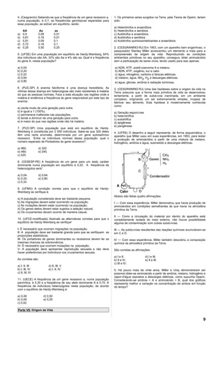 4. (Cesgranrio) Sabendo-se que a freqüência de um gene recessivo a,    1. Os primeiros seres surgidos na Terra, pela Teoria de Oparin, teriam
numa população, é 0,1, as freqüências genotípicas esperadas para       sido:
essa população, se estiver em equilíbrio, serão:
                                                                       a) Heterótrofos e anaeróbios
     AA           Aa              aa                                   b) Heterótrofos e aeróbios
a)   0,9         0,09            0,01                                  c) Autótrofos e anaeróbios
b)   0,81        0,18            0,01                                  d) Autótrofos e aeróbios
c)   0,81        0,09            0,1                                   e) Autótrofos quimiossintetizantes e anaeróbios
d)   0,72        0,18            0,1
e)   0,25        0,50            0,25                                  2. (CESGRANRIO-RJ) Em 1953, com um aparelho bem engenhoso, o
                                                                       pesquisador Stanley Miller acrescentou um elemento a mais para a
5. (UFSE) Em uma população em equilíbrio de Hardy-Weinberg, 64%        compreensão da origem da vida. Reproduzindo as condições
dos indivíduos são AA, 32% são Aa e 4% são aa. Qual é a freqüência     ambientais primitivas no seu aparelho, conseguiu obter aminoácidos
do gene A, nessa população?                                            sem a participação de seres vivos, tendo usado para isso apenas:

a) 0,04                                                                a) ADN, ATP, acetil-coenzima A e metano.
b) 0,20                                                                b) ADN, ATP, oxigênio, luz e calor.
c) 0,32                                                                c) água, nitrogênio, carbono e faíscas elétricas.
d) 0,64                                                                d) metano, água, NH3, H2 e descargas elétricas.
e) 0,80                                                                e) água, glicose, amônia e radiação luminosa.
6. (PUC-SP) A anemia falciforme é uma doença hereditária. As           3. (CESGRANRIO-RJ) Uma das hipóteses sobre a origem da vida na
vítimas dessa doença em heterozigose são mais resistentes à malária    Terra presume que a forma mais primitiva de vida se desenvolveu
do que as pessoas normais. Face a esta situação nas regiões onde a     lentamente, a partir de substância inanimada, em um ambiente
malária é endêmica a freqüência do gene responsável por este tipo de   complexo, originando um ser extremamente simples, incapaz de
anemia:                                                                fabricar seu alimento. Esta hipótese é modernamente conhecida
                                                                       como:
a) oscila muito de uma geração para outra.
b) é igual a 1 (100%).                                                 a) Geração espontânea
c) permanece inalterada nas populações.                                b) heterotrófica
d) tende a diminuir de uma geração para outra.                         c) autotrófica
e) é maior do que nas regiões onde não há malária.                     d) epigênese
                                                                       e) pangênese
7. (PUC-SP) Uma população que está em equilíbrio de Hardy-
Weinberg é constituída por 2 000 indivíduos. Sabe-se que 320 deles     4. (UFRS) O desenho a seguir representa, de forma esquemática, o
têm uma certa anomalia, determinada por um gene autossômico            aparelho que Miller usou em suas experiências, em 1953, para testar
recessivo Entre os indivíduos normais dessa população, qual o          a produção de aminoácidos a partir de uma mistura de metano,
número esperado de Portadores do gene recessivo?                       hidrogênio, amônia e água, submetida a descargas elétricas.
a) 960.          d) 320
b) 480.          e) 240.
c) 420.

8. (CESESP-PE) A freqüência de um gene para um dado caráter
dominante numa população em equilíbrio é 0,20. A freqüência de
heterozigotos será:'

a) 0,04.         d) 0,64.
b) 0.20.         e) 0,80.
c) 0,32.

9. (UFMG) A condição correta para que o equilíbrio de Hardy-
Weinberg se verifique é:
                                                                       Abaixo são feitas quatro afirmações:
a) A população considerada deve ser bastante pequena.
b) As migrações devem estar ocorrendo na população.                    I — Com essa experiência, Miller demonstrou que havia produção de
c) As mutações devem estar ocorrendo na população.                     aminoácidos em condições semelhantes às que havia na atmosfera
d) Os genes alelos devem estar sujeitos a seleção natural.             primitiva da Terra.
e) Os cruzamentos devem ocorrer de maneira casual.
                                                                       II — Como a circulação do material por dentro do aparelho está
10. (UFCE-modificada) Assinale as alternativas corretas para que o     completamente isolada do meio externo, não houve possibilidade
equilíbrio de Hardy-Weinberg se verifique'                             alguma de contaminação com outras substâncias.

I- É necessário que ocorram migrações na população.                    III — As substâncias resultantes das reações químicas acumularam-se
II- A população deve ser bastante grande para que se verifiquem as     em C e D.
proporções estatísticas.
III- Os portadores de genes dominantes ou recessivos devem ter as      IV — Com essa experiência, Miller também descobriu a composição
mesmas chances de sobrevivência.                                       química da atmosfera primitiva da Terra.
IV- É necessário que ocorram mutações na população.
V- A população deve apresentar reprodução sexuada e não deve           São corretas as afirmações:
haver preferências por Indivíduos nos cruzamentos sexuais.
                                                                       a) I e II.              d) I e III.
As corretas são:                                                       b) II e IV.             e) II e III.
                                                                       c) III e IV.
a) I, II, III               d) II, III, V
b) I, III, IV               e) I, II, IV                               5. Há pouco mais de vinte anos, Miller e Urey demonstraram ser
c) II, III, IV                                                         possível obter-se aminoácido a partir de amônia, metano, hidrogênio e
                                                                       vapor-d'água expostos a descargas elétricas, como supunha Oparin.
11. (UECE) A freqüência de um gene recessivo a, numa população         Considerando-se amônia = A e aminoácido = B, qual dos gráficos
panmítica. é 0,30 e a freqüência de seu alelo dominante A é 0,70. A    representa melhor a variação na concentração de ambos em função
freqüência de indivíduos heterozigotos nesta população, de acordo      do tempo?
com o equilíbrio de Hardy-Weinberg é:

a) 0,49              d) 0,50
b) 0,09              e) 0,25
c) 0,42

Parte VII: Origem da Vida


                                                                                                                                           9
 