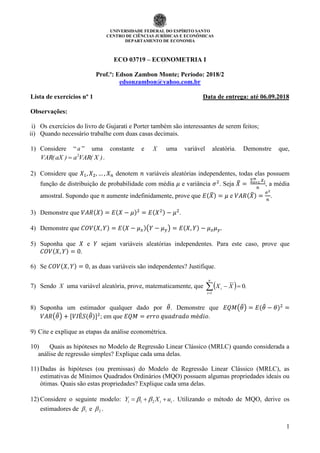 UNIVERSIDADE FEDERAL DO ESPÍRITO SANTO
CENTRO DE CIÊNCIAS JURÍDICAS E ECONÔMICAS
DEPARTAMENTO DE ECONOMIA
1
ECO 03719 – ECONOMETRIA I
Prof.º: Edson Zambon Monte; Período: 2018/2
edsonzambon@yahoo.com.br
Lista de exercícios nº 1 Data de entrega: até 06.09.2018
Observações:
i) Os exercícios do livro de Gujarati e Porter também são interessantes de serem feitos;
ii) Quando necessário trabalhe com duas casas decimais.
1) Considere “ a ” uma constante e X uma variável aleatória. Demonstre que,
)X(VARa)aX(VAR 2
 .
2) Considere que 𝑋1, 𝑋2, … , 𝑋 𝑛 denotem 𝑛 variáveis aleatórias independentes, todas elas possuem
função de distribuição de probabilidade com média 𝜇 e variância 𝜎2
. Seja 𝑋̅ =
∑ 𝑋 𝑖
𝑛
𝑖=1
𝑛
, a média
amostral. Supondo que 𝑛 aumente indefinidamente, prove que 𝐸(𝑋̅) = 𝜇 e 𝑉𝐴𝑅(𝑋̅) =
𝜎2
𝑛
.
3) Demonstre que 𝑉𝐴𝑅(𝑋) = 𝐸(𝑋 − 𝜇)2
= 𝐸(𝑋2) − 𝜇2
.
4) Demonstre que 𝐶𝑂𝑉(𝑋, 𝑌) = 𝐸(𝑋 − 𝜇 𝑥)(𝑌 − 𝜇 𝑦) = 𝐸(𝑋, 𝑌) − 𝜇 𝑥 𝜇 𝑦.
5) Suponha que 𝑋 e 𝑌 sejam variáveis aleatórias independentes. Para este caso, prove que
𝐶𝑂𝑉(𝑋, 𝑌) = 0.
6) Se 𝐶𝑂𝑉(𝑋, 𝑌) = 0, as duas variáveis são independentes? Justifique.
7) Sendo X uma variável aleatória, prove, matematicamente, que   .XX
n
i
i 0
1

8) Suponha um estimador qualquer dado por 𝜃̂. Demonstre que 𝐸𝑄𝑀(𝜃̂) = 𝐸(𝜃̂ − 𝜃)2
=
𝑉𝐴𝑅(𝜃̂) + [𝑉𝐼É𝑆(𝜃̂)]2
; em que 𝐸𝑄𝑀 = 𝑒𝑟𝑟𝑜 𝑞𝑢𝑎𝑑𝑟𝑎𝑑𝑜 𝑚é𝑑𝑖𝑜.
9) Cite e explique as etapas da análise econométrica.
10) Quais as hipóteses no Modelo de Regressão Linear Clássico (MRLC) quando considerada a
análise de regressão simples? Explique cada uma delas.
11) Dadas às hipóteses (ou premissas) do Modelo de Regressão Linear Clássico (MRLC), as
estimativas de Mínimos Quadrados Ordinários (MQO) possuem algumas propriedades ideais ou
ótimas. Quais são estas propriedades? Explique cada uma delas.
12) Considere o seguinte modelo: iii uXY  21  . Utilizando o método de MQO, derive os
estimadores de 1 e 2 .
 