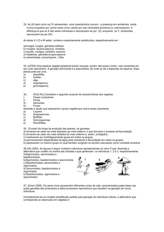 32. As (X) bem como os (Y) apresentam uma característica comum : a presença em ambientes ainda
   nunca ocupados por outros seres vivos, sendo por isso chamados pioneiros ou colonizadores. A
   diferença é que as X são seres individuais e reproduzem-se por (Z), enquanto os Y, simbiontes,
   reproduzem-se por (W)

As letras X,Y,Z e W estão correta e coerentemente substituídas, respectivamente em :

a)musgos, fungos, gametas,colônias
b) musgos, líquens,esporos, sorédios
c) liquens, musgos, sorédios ,esporos
d) hepáticas, gametas,fungos,esporos
e) samambaias, soros,liquens , hifas


33..(UFES) Uma espécie vegetal apresenta tecido vascular, porém não possui ovário nem sementes em
seu ciclo reprodutivo. A geração dominante é a esporofítica, de onde se dá a dispersão de esporos. Essa
planta pode ser uma:
a)       pteridófita.
b)       briófita.
c)       alga
d)       angiosperma.
e)       gimnosperma.


34..     (PUC-RJ) Considere o seguinte conjunto de características dos vegetais:
I.       Feixes condutores
II.      Flores
III.     Sementes
IV.      Frutos
Assinale a opção que representa o grupo vegetal que reúne esses caracteres.
a)       Líquens
b)       Angiospermas
c)       Briófitas
d)       Gimnospermas
e)       Pteridófitas

35. (Fuvest) Ao longo da evolução das plantas, os gametas:
a) tornaram-se cada vez mais expostos ao meio esterno, o que favorece o sucesso da fecundação
b) tornaram-se cada vez mais isolados do meio externo e, assim, protegidos..
c) mantiveram-se morfologicamente iguais em todos os grupos.
d) permaneceram dependentes de água para transporte e fecundação em todos os grupos.
e) apareceram no mesmo grupo no qual também surgiram os tecidos vasculares como novidade evolutiva

36.(Ufc 2004) As figuras a seguir mostram indivíduos representantes do reino Fungi. Assinale a
alternativa que contém os nomes das divisões a que pertencem os indivíduos 1, 2 e 3, respectivamente.
A)Zigomicetos, ascomicetos e
basidiomicetos.
b)Zigomicetos, basidiomicetos e ascomicetos.
c) Basidiomicetos, ascomicetos e
zigomicetos.
d) Ascomicetos, basidiomicetos e
zigomicetos.
e) Basidiomicetos, zigomicetos e
ascomicetos.


37. (Enem 2009) Os seres vivos apresentam diferentes ciclos de vida, caracterizados pelas fases nas
quais gametas são produzidos e pelos processos reprodutivos que resultam na geração de novos
indivíduos.

Considerando-se um modelo simplificado padrão para geração de indivíduos viáveis, a alternativa que
corresponde ao observado em vegetais é:
 