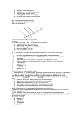 a)   Pteridófita; esporo,meiose,soros.
    b)   Angiosperma; grão de pólen,mitose,soros.
    c)   Briófita;gametas, mitose , esporos , .
    d)   Briófita; grão de pólen, meiose, esporos.
    e)   Pteridófita; grão de pólen,meiose, esporos


 39. O diagrama representa as relações
filogenéticas entre as algas e os principais
grupos de plantas atuais.




Cada círculo numerado indica uma aquisição
evolutiva .
Os círculos de números 3 , 4 e 5 representam, respectivamente,
    a) tecidos condutores; semente; fruto.
    b) alternância de gerações; fruto; semente.
    c) alternância de gerações; tecidos condutores; fruto.
    d) tecidos condutores; fruto; flor.
    semente; flor; tecidos condutores

40. (U. Uberaba-MG) Considere as seguintes afirmações sobre a forma de vida dos fungos:
.
     I.  Os fungos saprófagos atuam como decompositores nas cadeias alimentares.
    II.  Um exemplo de fungo parasita é a Candida albicans , levedura que causa o sapinho ou
         candidíase
   III.  .Alguns fungos, em associação mutualística com algas, formam os liquens.
  IV.    .Alguns fungos são organismos autótrofos, outros são heterótrofos São verdadeiras:
a)       apenas III e IV.
b)       apenas II e III.
c)       apenas II, III e IV.
d)       I, II, III e IV.
e)       apenas I, II e III.

41.(UFMS-adaptado) Analise o seguinte texto:
“[…] caracterizam-se por apresentar folhas, geralmente pinadas ( em forma de uma pena). O esporófito é
a geração dominante, mas o gametófito é independente. O anterozóide , produzido no gametófito
masculino, é flagelado; os esporângios formam-se caracteristicamente na face inferior das folhas.”
O texto refere-se ao exemplo A que pertence á divisão B do reino dos vegetais, que se caracteriza pela
sua :
    a) palmeiras, Pteridófitas, independência de água para reprodução .
    b) gramíneas, Briófitas, independência de água para reprodução .
    c) Musgos-briófitas, dependência de água para reprodução .
    d) Pinheiros-gimnospermas, independência de água para reprodução .
    e) samambaias –Pteridófitas,dependência de água para reprodução

42.(UFRS) Considere as afirmativas abaixo, relacionadas às angiospermas.
I.As presença da flor é de fundamental importância para a classificação sistemática de uma espéciena
divisão Angiosperma.
II.Todas as árvores que produzem sementes sem frutos pertencem à classe das angiospermas.
III.Diversas espécies de angiospermas são utilizadas como plantas ornamentais, mas nenhuma faz parte
da alimentação humana.
Quais estão corretas?
      a) Apenas I e II
      b) Apenas III
      c) Apenas I e II
      d) Apenas II e III
      e) Apenas I
 