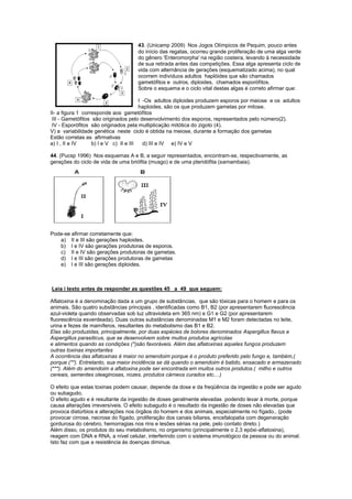 43. (Unicamp 2009) Nos Jogos Olímpicos de Pequim, pouco antes
                                    do início das regatas, ocorreu grande proliferação de uma alga verde
                                    do gênero 'Enteromorpha' na região costeira, levando à necessidade
                                    de sua retirada antes das competições. Essa alga apresenta ciclo de
                                    vida com alternância de gerações (esquematizado acima), no qual
                                    ocorrem indivíduos adultos haplóides que são chamados
                                    gametófitos e outros, diploides, chamados esporófitos.
                                    Sobre o esquema e o ciclo vital destas algas é correto afirmar que:

                                        I -Os adultos diploides produzem esporos por meiose e os adultos
                                        haploides, são os que produzem gametas por mitose.
II- a figura 1 corresponde aos gametófitos
 III - Gametófitos são originados pelo desenvolvimento dos esporos, representados pelo número(2).
 IV - Esporófitos são originados pela multiplicação mitótica do zigoto (4).
V) a variabilidade genética neste ciclo é obtida na meiose, durante a formação dos gametas
Estão corretas as afirmativas
a) I , II e IV     b) I e V c) II e III   d) III e IV e) IV e V

44. (Pucsp 1996) Nos esquemas A e B, a seguir representados, encontram-se, respectivamente, as
gerações do ciclo de vida de uma briófita (musgo) e de uma pteridófita (samambaia).




Pode-se afirmar corretamente que:
   a) II e III são gerações haploides.
   b) I e IV são gerações produtoras de esporos.
   c) II e IV são gerações produtoras de gametas.
   d) I e III são gerações produtoras de gametas
   e) I e III são gerações diploides.



Leia i texto antes de responder as questões 45 a 49 que seguem:

Aflatoxina é a denominação dada a um grupo de substâncias, que são tóxicas para o homem e para os
animais. São quatro substâncias principais , identificadas como B1, B2 (por apresentarem fluorescência
azul-violeta quando observadas sob luz ultravioleta em 365 nm) e G1 e G2 (por apresentarem
fluorescência esverdeada). Duas outras substâncias denominadas M1 e M2 foram detectadas no leite,
urina e fezes de mamíferos, resultantes do metabolismo das B1 e B2.
Elas são produzidas, principalmente, por duas espécies de bolores denominados Aspergillus flavus e
Aspergillus parasiticus, que se desenvolvem sobre muitos produtos agrícolas
e alimentos quando as condições (*)são favoráveis. Além das aflatoxinas aqueles fungos produzem
outras toxinas importantes
A ocorrência das aflatoxinas é maior no amendoim porque é o produto preferido pelo fungo e, também,(
porque (**). Entretanto, sua maior incidência se dá quando o amendoim é batido, ensacado e armazenado
(***). Além do amendoim a aflatoxina pode ser encontrada em muitos outros produtos.( milho e outros
cereais, sementes oleaginosas, nozes, produtos cárneos curados etc....)

O efeito que estas toxinas podem causar, depende da dose e da freqüência da ingestão e pode ser agudo
ou subagudo.
O efeito agudo e é resultante da ingestão de doses geralmente elevadas podendo levar à morte, porque
causa alterações irreversíveis. O efeito subagudo é o resultado da ingestão de doses não elevadas que
provoca distúrbios e alterações nos órgãos do homem e dos animais, especialmente no fígado.. (pode
provocar cirrose, necrose do fígado, proliferação dos canais biliares, encefalopatia com degeneração
gordurosa do cérebro, hemorragias nos rins e lesões sérias na pele, pelo contato direto.)
Além disso, os produtos do seu metabolismo, no organismo (principalmente o 2,3 epóxi-aflatoxina),
reagem com DNA e RNA, a nível celular, interferindo com o sistema imunológico da pessoa ou do animal.
Isto faz com que a resistência às doenças diminua.
 