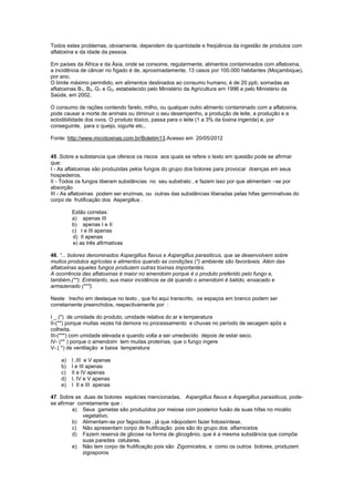 Todos estes problemas, obviamente, dependem da quantidade e freqüência da ingestão de produtos com
aflatoxina e da idade da pessoa.

Em países da África e da Ásia, onde se consome, regularmente, alimentos contaminados com aflatoxina,
a incidência de câncer no fígado é de, aproximadamente, 13 casos por 100.000 habitantes (Moçambique),
por ano.
O limite máximo permitido, em alimentos destinados ao consumo humano, é de 20 ppb, somadas as
aflatoxinas B1, B2, G1 e G2, estabelecido pelo Ministério da Agricultura em 1996 e pelo Ministério da
Saúde, em 2002.

O consumo de rações contendo farelo, milho, ou qualquer outro alimento contaminado com a aflatoxina,
pode causar a morte de animais ou diminuir o seu desempenho, a produção de leite, a produção e a
eclodibilidade dos ovos. O produto tóxico, passa para o leite (1 a 3% da toxina ingerida) e, por
conseguinte, para o queijo, iogurte etc.,

Fonte: http://www.micotoxinas.com.br/Boletim13.Acesso em 20/05/2012


45 .Sobre a substancia que oferece os riscos aos quais se refere o texto em questão pode se afirmar
que:
I - As aflatoxinas são produzidas pelos fungos do grupo dos bolores para provocar doenças em seus
hospedeiros.
II - Todos os fungos liberam substâncias no seu substrato , e fazem isso por que alimentam –se por
absorção
III - As aflatoxinas podem ser enzimas, ou outras das substâncias liberadas pelas hifas germinativas do
corpo de frutificação dos Aspergillus .

         Estão corretas:
         a) apenas III
         b) apenas I e II
         c) I e III apenas
         d) II apenas
         e) as três afirmativas

46. “... bolores denominados Aspergillus flavus e Aspergillus parasiticus, que se desenvolvem sobre
muitos produtos agrícolas e alimentos quando as condições (*) ambiente são favoráveis. Além das
aflatoxinas aqueles fungos produzem outras toxinas importantes.
A ocorrência das aflatoxinas é maior no amendoim porque é o produto preferido pelo fungo e,
também,(**). Entretanto, sua maior incidência se dá quando o amendoim é batido, ensacado e
armazenado (***).

Neste trecho em destaque no texto , que foi aqui transcrito, os espaços em branco podem ser
corretamente preenchidos, respectivamente por :

I _ (*) de umidade do produto, umidade relativa do ar e temperatura
II-(**) porque muitas vezes há demora no processamento e chuvas no período de secagem após a
colheita.
III-(***) com umidade elevada e quando volta a ser umedecido depois de estar seco.
IV- (** ) porque o amendoim tem muitas proteínas, que o fungo ingere
V-.( *) de ventilação e baixa temperatura

    a)   I ,III e V apenas
    b)   I e III apenas
    c)   II e IV apenas
    d)   I, IV e V apenas
    e)   I II e III apenas

47. Sobre as duas de bolores espécies mencionadas, Aspergillus flavus e Aspergillus parasiticus, pode-
se afirmar corretamente que :
         a) Seus gametas são produzidos por meiose com posterior fusão de suas hifas no micélio
             vegetativo.
         b) Alimentam-se por fagocitose , já que nãopodem fazer fotossíntese.
         c) Não apresentam corpo de frutificação pois são do grupo dos aflamicetos
         d) Fazem reserva de glicose na forma de glicogênio, que é a mesma substância que compõe
             suas paredes celulares.
         e) Não tem corpo de frutificação pois são Zigomicetos, e como os outros bolores, produzem
             zigosporos
 