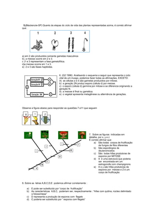 5.(Mackenzie-SP) Quanto às etapas do ciclo de vida das plantas representadas acima, é correto afirmar
que:




a) em 2 são produzidos somente gametas masculinos
b). a meiose ocorre em 2 e 3.
c )1 e 3 representam a fase gametofítica.
d)a meiose ocorre em 1 e 3.
e) 2 e 3 são fases haplóides.


                                     6. (G2 1996) Analisando o esquema a seguir que representa o ciclo
                                     vital de um musgo, podemos fazer todas as afirmações, EXCETO:
                                     A) as células a e b são gametas produzidos por mitose.
                                     b) a geração 2N produz esporo (célula d) por meiose.
                                     c) o esporo (célula d) germina por mitose e se diferencia originando a
                                     geração N.
                                     d) a meiose é final ou gamética.
                                     e) o vegetal apresenta metagênese ou alternância de gerações.




Observe a figura abaixo para responder as questões 7 a11 que seguem

  X           Y        Z




                                                                 7. Sobre as figuras indicadas em
                                                                 detalhe, por x, y e z
                                                                 É correto afirmar que:
                                                                     a) São todas corpos de frutificação
                                                                          de fungos de filos diferentes
                                                                     b) São esporângios de
                                                                          deuteromicetos
                                                                     c) São todas hifas produtoras de
                                                                          esporos por MITOSE
                                                                     d) X é uma estrutura que poderia
                                                                          ser encontrada em um
                                                                          estrogonofe com champignons
                                                                     e) X e y são hifas produtoras de
                                                                          esporos por meiose e Z é um
                                                                          corpo de frutificação



8. Sobre as letras A,B,C,D,E podemos afirmar corretamente :

      a)   E pode ser substituído por “corpo de frutificação”
      b)   As características A,B,C, poderiam ser, respectivamente : “hifas com quitina, núcleo delimitado
           e fotossíntese”
      c)   D representa a produção de esporos com flagelo
      d)   C poderia ser substituído por “ esporos com flagelo”
 