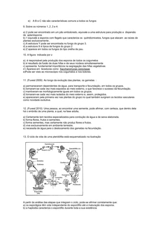 e)   A B e C não são características comuns a todos os fungos

9. Sobre os números 1, 2 ,3 e 4:

a) 2 pode ser encontrado em um pão embolorado, equivale a uma estrutura para produção e dispersão
de aplanósporos
b) 1 equivale a esporos com flagelo que caracteriza os quitridiomicetos, fungos que atacam as raízes de
plantas exclusivamente .
c) A estrutura Y pode ser encontrada no fungo do grupo 3.
d) a estrutura X é típica de fungos do grupo 2
e) Z aparece em todos os fungos do tipo orelha de pau.

10. A figura indicada por z

a). é responsável pela produção dos esporos de todos os cogumelos
b) é resultado da fusão de duas hifas e de seus núcleos simultaneamente
c) apresenta fundamental importância na segregação das hifas vegetativas
d ) Aparece em leveduras como Saccharomyces cereviseae
e)Pode ser visto ao microscópio nos cogumelos e nos bolores.


11. (Fuvest 2009) Ao longo da evolução das plantas, os gametas :

a) permaneceram dependentes de água, para transporte e fecundação, em todos os grupos.
b) tornaram-se cada vez mais expostos ao meio externo, o que favorece o sucesso da fecundação.
c) mantiveram-se morfologicamente iguais em todos os grupos.
d) tornaram-se cada vez mais isolados do meio externo e, assim, protegidos.
e) apareceram pela primeira vez nas plantas do grupo no qual também surgiram os tecidos vasculares
como novidade evolutiva.


12. (Fuvest 2010) Uma pessoa, ao encontrar uma semente, pode afirmar, com certeza, que dentro dela
há o embrião de uma planta, a qual, na fase adulta,

a) Certamente tem tecidos especializados para condução de água e de seiva elaborada.
b) forma flores, frutos e sementes.
c) forma sementes, mas certamente não produz flores e frutos.
d) vive exclusivamente em ambiente terrestre.
e) necessita de água para o deslocamento dos gametas na fecundação.


13. O ciclo de vida de uma pteridófita está esquematizado na ilustração




A partir da análise das etapas que integram o ciclo, pode-se afirmar corretamente que:
a) os esporâgios têm vida independente do esporófito até a maturação dos esporos.
b) a haploidia caracteriza o esporófito durante toda a sua existência.
 