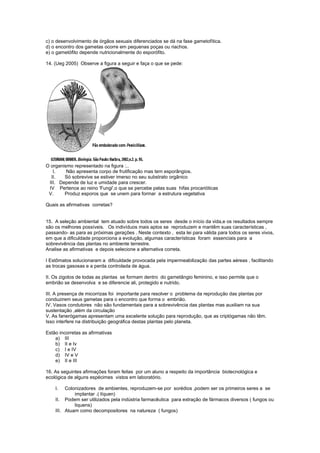 c) o desenvolvimento de órgãos sexuais diferenciados se dá na fase gametofítica.
d) o encontro dos gametas ocorre em pequenas poças ou riachos.
e) o gametófito depende nutricionalmente do esporófito.

14. (Ueg 2005) Observe a figura a seguir e faça o que se pede:




O organismo representado na figura :..
   I.    Não apresenta corpo de frutificação mas tem esporângios.
  II.   Só sobrevive se estiver imerso no seu substrato orgânico
 III. Depende de luz e umidade para crescer.
 IV Pertence ao reino 'Fungi',o que se percebe pelas suas hifas procarióticas
 V.     Produz esporos que se unem para formar a estrutura vegetativa

Quais as afirmativas corretas?


15. A seleção ambiental tem atuado sobre todos os seres desde o início da vida,e os resultados sempre
são os melhores possíveis. Os indivíduos mais aptos se reproduzem e mantêm suas características ,
passando- as para as próximas gerações . Neste contexto , esta lei para válida para todos os seres vivos,
em que a dificuldade proporciona a evolução, algumas características foram essenciais para a
sobrevivência das plantas no ambiente terrestre.
Analise as afirmativas e depois selecione a alternativa correta.

I Estômatos solucionaram a dificuldade provocada pela impermeabilização das partes aéreas , facilitando
as trocas gasosas e a perda controlada de água.

II. Os zigotos de todas as plantas se formam dentro do gametângio feminino, e isso permite que o
embrião se desenvolva e se diferencie ali, protegido e nutrido.

III. A presença de micorrizas foi importante para resolver o problema da reprodução das plantas por
conduzirem seus gametas para o encontro que forma o embrião.
IV. Vasos condutores não são fundamentais para a sobrevivência das plantas mas auxiliam na sua
sustentação ,além da circulação
V. As fanerógamas apresentam uma excelente solução para reprodução, que as criptógamas não têm.
Isso interfere na distribuição geográfica destas plantas pelo planeta.

Estão incorretas as afirmativas
    a) III
    b) II e Iv
    c) I e IV
    d) IV e V
    e) II e III

16. As seguintes afirmações foram feitas por um aluno a respeito da importância biotecnológica e
ecológica de alguns espécimes vistos em laboratório.

    I.   Colonizadores de ambientes, reproduzem-se por sorédios ,podem ser os primeiros seres a se
             implantar .( líquen)
    II. Podem ser utilizados pela indústria farmacêutica para extração de fármacos diversos ( fungos ou
             liquens)
    III. Atuam como decompositores na natureza ( fungos)
 