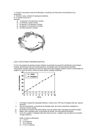 I - A indica o ascocarpo (corpo de frutificação), constituído por hifas tanto monocarióticas como
dicarióticas.
II - B indica o asco, contendo 8 ascósporos diploides.
III - A meiose ocorre em C
Assinale:
      a) se apenas II e III estiverem corretas.
      b) se somente I estiver correta.
      c) se apenas I e II estiverem corretas.
      d) se apenas I e III estiverem corretas.
      e) se todas estiverem corretas.




LEIA O TEXTO PARA A PRÓXIMA QUESTÃO:

24. Em uma espécie de levedura (fungo) utilizada na produção de cerveja foi identificada uma linhagem
mutante, denominada 'petit' (do francês pequeno). A linhagem 'petit' não apresentava atividade
mitocondrial. O gráfico relaciona as taxas de crescimento das linhagens original e 'petit' à concentração de
oxigênio no meio de cultura. Ambos os eixos utilizam unidades arbitrárias.




   I.    A linhagem original faz respiração aeróbia e produz mais ATP que a linhagem petit que apenas
         fermenta
  II.    Sem as mitocôndrias, as leveduras da linhagem petit têm menor rendimento metabólico e
         produzem menos cerveja.
 III.    As leveduras mutantes não sobreviverão pois não podem fazer respiração para obter energia .
 IV.     Melhor usar a linhagem petit na produção de cerveja pois elas apenas fermentam.
  V.     Como diz o gráfico, a linhagem petit não cresce por que o oxigênio que ela utiliza foi convertido
         em gás carbônico

         Estão corretas as afirmativas
         a) I ,II e IV
         b) II e III apenas
         c) III e IV apenas
         d) II e III e V apemas
 