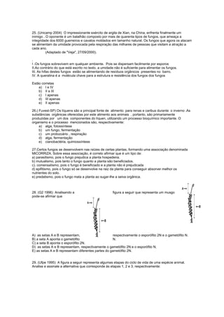 25. (Unicamp 2004) O impressionante exército de argila de Xian, na China, enfrenta finalmente um
inimigo . O oponente é um batalhão composto por mais de quarenta tipos de fungos, que ameaça a
integridade dos 6000 guerreiros e cavalos moldados em tamanho natural. Os fungos que agora os atacam
se alimentam da umidade provocada pela respiração das milhares de pessoas que visitam a atração a
cada ano.
          (Adaptado de "Veja", 27/09/2000).

.
I .Os fungos sobrevivem em qualquer ambiente. Pois se dispersam facilmente por esporos
II.Ao contrário do que está escrito no texto, a umidade não é suficiente para alimentar os fungos.
III. As hifas destes fungos estão se alimentando de resíduos orgânicos presentes no barro.
IV. A queratina é a molécula chave para a estrutura e resistência dos fungos dos fungos

Estão corretas
    a) I e IV
    b) II e III
    c) I apenas
    d) III apenas
    e) II apenas

26.( Fuvest-SP) Os líquens são a principal fonte de alimento para renas e caribus durante o inverno .As
substâncias orgânicas oferecidas por este alimento aos animais , portanto, são primariamente
produzidas por um dos componentes do líquen, utilizando um processo bioquímico importante. O
organismo e o processo mencionados são, respectivamente:
     a) alga, fotossíntese
     b) um fungo, fermentação
     c) um protozoário , respiração
     d) alga, fermentação
     e) cianobactéria, quimiossíntese

27.Certos fungos se desenvolvem nas raízes de certas plantas, formando uma associação denominada
MICORRIZA. Sobre essa associação, é correto afirmar que é um tipo de:
a) parasitismo, pois o fungo prejudica a planta hospedeira.
b) mutualismo, pois tanto o fungo quanto a planta são beneficiados.
c). comensaIismo, pois o fungo é beneficiado e a planta não é prejudicada
d) epifitismo, pois o fungo só se desenvolve na raiz da planta para conseguir absorver melhor os
nutrientes do solo.
e) predatismo, pois o fungo mata a planta ao sugar-lhe a seiva orgânica.



28. (G2 1996) Analisando a                            figura a seguir que representa um musgo
pode-se afirmar que




A) as setas A e B representam,                      respectivamente o esporófito 2N e o gametófito N.
B) a seta A aponta o gametófito                     N.
C) a seta B aponta o esporófito 2N.
D) as setas A e B representam, respectivamente o gametófito 2N e o esporófito N.
E) as setas A e B representam diferentes partes do gametófito 2N.


29. (Ufpe 1995) A figura a seguir representa algumas etapas do ciclo de vida de uma espécie animal.
Analise e assinale a alternativa que corresponde às etapas 1, 2 e 3, respectivamente:
 