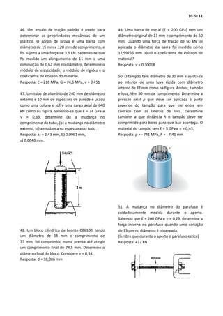 10 de 11
46. Um ensaio de tração padrão é usado para
determinar as propriedades mecânicas de um
plástico. O corpo de prova é uma barra com
diâmetro de 15 mm e 120 mm de comprimento, e
foi sujeito a uma força de 3,5 kN. Sabendo-se que
foi medido um alongamento de 11 mm e uma
diminuição de 0,62 mm no diâmetro, determine o
módulo de elasticidade, o módulo de rigidez e o
coeficiente de Poisson do material.
Resposta: E = 216 MPa, G = 74,5 MPa,  = 0,451
47. Um tubo de alumínio de 240 mm de diâmetro
externo e 10 mm de espessura de parede é usado
como uma coluna e sofre uma carga axial de 640
kN como na figura. Sabendo-se que E = 74 GPa e
 = 0,33, determine (a) a mudança no
comprimento do tubo, (b) a mudança no diâmetro
externo, (c) a mudança na espessura do tudo.
Resposta: a) – 2,43 mm, b) 0,0961 mm,
c) 0,0040 mm.
48. Um bloco cilíndrico de bronze C86100, tendo
um diâmetro de 38 mm e comprimento de
75 mm, foi comprimido numa prensa até atingir
um comprimento final de 74,5 mm. Determine o
diâmetro final do bloco. Considere  = 0,34.
Resposta: d = 38,086 mm
49. Uma barra de metal (E = 200 GPa) tem um
diâmetro original de 13 mm e comprimento de 50
mm. Quando uma força de tração de 50 kN foi
aplicada o diâmetro da barra foi medido como
12,99265 mm. Qual o coeficiente de Poisson do
material?
Resposta:  = 0,30018
50. O tampão tem diâmetro de 30 mm e ajusta-se
ao interior de uma luva rígida com diâmetro
interno de 32 mm como na figura. Ambos, tampão
e luva, têm 50 mm de comprimento. Determine a
pressão axial p que deve ser aplicada à parte
superior do tampão para que ele entre em
contato com as laterais da luva. Determine
também a que distância h o tampão deve ser
comprimido para baixo para que isso aconteça. O
material do tampão tem E = 5 GPa e  = 0,45.
Resposta: p = - 741 MPa, h = - 7,41 mm
51. A mudança no diâmetro do parafuso é
cuidadosamente medida durante o aperto.
Sabendo que E = 200 GPa e  = 0,29, determine a
força interna no parafuso quando uma variação
de 13 m no diâmetro é observada.
(lembre que durante o aperto o parafuso estica)
Resposta: 422 kN
 