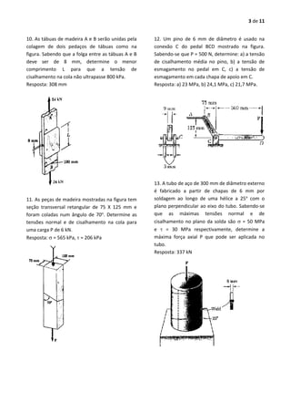 3 de 11
10. As tábuas de madeira A e B serão unidas pela
colagem de dois pedaços de tábuas como na
figura. Sabendo que a folga entre as tábuas A e B
deve ser de 8 mm, determine o menor
comprimento L para que a tensão de
cisalhamento na cola não ultrapasse 800 kPa.
Resposta: 308 mm
11. As peças de madeira mostradas na figura tem
seção transversal retangular de 75 X 125 mm e
foram coladas num ângulo de 70o
. Determine as
tensões normal e de cisalhamento na cola para
uma carga P de 6 kN.
Resposta:  = 565 kPa,  = 206 kPa
12. Um pino de 6 mm de diâmetro é usado na
conexão C do pedal BCD mostrado na figura.
Sabendo-se que P = 500 N, determine: a) a tensão
de cisalhamento média no pino, b) a tensão de
esmagamento no pedal em C, c) a tensão de
esmagamento em cada chapa de apoio em C.
Resposta: a) 23 MPa, b) 24,1 MPa, c) 21,7 MPa.
13. A tubo de aço de 300 mm de diâmetro externo
é fabricado a partir de chapas de 6 mm por
soldagem ao longo de uma hélice a 25o
com o
plano perpendicular ao eixo do tubo. Sabendo-se
que as máximas tensões normal e de
cisalhamento no plano da solda são  = 50 MPa
e  = 30 MPa respectivamente, determine a
máxima força axial P que pode ser aplicada no
tubo.
Resposta: 337 kN
 