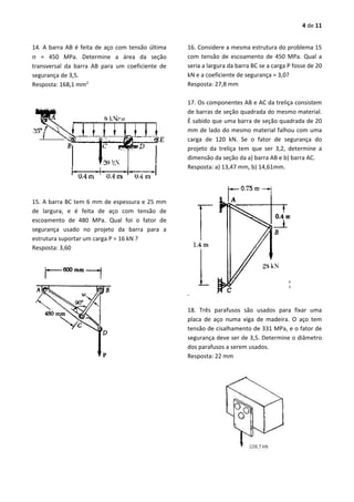 4 de 11
14. A barra AB é feita de aço com tensão última
 = 450 MPa. Determine a área da seção
transversal da barra AB para um coeficiente de
segurança de 3,5.
Resposta: 168,1 mm2
15. A barra BC tem 6 mm de espessura e 25 mm
de largura, e é feita de aço com tensão de
escoamento de 480 MPa. Qual foi o fator de
segurança usado no projeto da barra para a
estrutura suportar um carga P = 16 kN ?
Resposta: 3,60
16. Considere a mesma estrutura do problema 15
com tensão de escoamento de 450 MPa. Qual a
seria a largura da barra BC se a carga P fosse de 20
kN e a coeficiente de segurança = 3,0?
Resposta: 27,8 mm
17. Os componentes AB e AC da treliça consistem
de barras de seção quadrada do mesmo material.
É sabido que uma barra de seção quadrada de 20
mm de lado do mesmo material falhou com uma
carga de 120 kN. Se o fator de segurança do
projeto da treliça tem que ser 3,2, determine a
dimensão da seção da a) barra AB e b) barra AC.
Resposta: a) 13,47 mm, b) 14,61mm.
18. Três parafusos são usados para fixar uma
placa de aço numa viga de madeira. O aço tem
tensão de cisalhamento de 331 MPa, e o fator de
segurança deve ser de 3,5. Determine o diâmetro
dos parafusos a serem usados.
Resposta: 22 mm
 