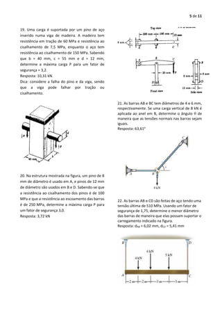 5 de 11
19. Uma carga é suportada por um pino de aço
inserido numa viga de madeira. A madeira tem
resistência em tração de 60 MPa e resistência ao
cisalhamento de 7,5 MPa, enquanto o aço tem
resistência ao cisalhamento de 150 MPa. Sabendo
que b = 40 mm, c = 55 mm e d = 12 mm,
determine a máxima carga P para um fator de
segurança = 3,2.
Resposta: 10,31 kN.
Dica: considere a falha do pino e da viga, sendo
que a viga pode falhar por tração ou
cisalhamento.
20. Na estrutura mostrada na figura, um pino de 8
mm de diâmetro é usado em A, e pinos de 12 mm
de diâmetro são usados em B e D. Sabendo-se que
a resistência ao cisalhamento dos pinos é de 100
MPa e que a resistência ao escoamento das barras
é de 250 MPa, determine a máxima carga P para
um fator de segurança 3,0.
Resposta: 3,72 kN
21. As barras AB e BC tem diâmetros de 4 e 6 mm,
respectivamente. Se uma carga vertical de 8 kN é
aplicada ao anel em B, determine o ângulo  de
maneira que as tensões normais nas barras sejam
iguais.
Resposta: 63,61o
22. As barras AB e CD são feitas de aço tendo uma
tensão última de 510 MPa. Usando um fator de
segurança de 1,75, determine o menor diâmetro
das barras de maneira que elas possam suportar o
carregamento indicado na figura.
Resposta: dAB = 6,02 mm, dCD = 5,41 mm
 