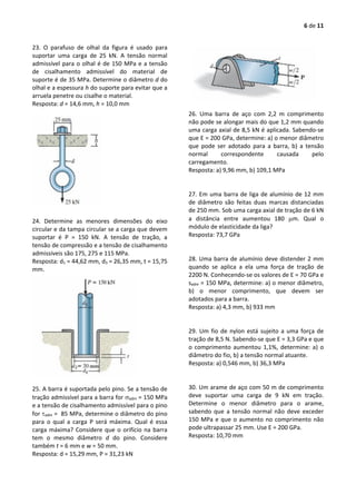 6 de 11
23. O parafuso de olhal da figura é usado para
suportar uma carga de 25 kN. A tensão normal
admissível para o olhal é de 150 MPa e a tensão
de cisalhamento admissível do material de
suporte é de 35 MPa. Determine o diâmetro d do
olhal e a espessura h do suporte para evitar que a
arruela penetre ou cisalhe o material.
Resposta: d = 14,6 mm, h = 10,0 mm
24. Determine as menores dimensões do eixo
circular e da tampa circular se a carga que devem
suportar é P = 150 kN. A tensão de tração, a
tensão de compressão e a tensão de cisalhamento
admissíveis são 175, 275 e 115 MPa.
Resposta: d1 = 44,62 mm, d3 = 26,35 mm, t = 15,75
mm.
25. A barra é suportada pelo pino. Se a tensão de
tração admissível para a barra for adm = 150 MPa
e a tensão de cisalhamento admissível para o pino
for adm = 85 MPa, determine o diâmetro do pino
para o qual a carga P será máxima. Qual é essa
carga máxima? Considere que o orifício na barra
tem o mesmo diâmetro d do pino. Considere
também t = 6 mm e w = 50 mm.
Resposta: d = 15,29 mm, P = 31,23 kN
26. Uma barra de aço com 2,2 m comprimento
não pode se alongar mais do que 1,2 mm quando
uma carga axial de 8,5 kN é aplicada. Sabendo-se
que E = 200 GPa, determine: a) o menor diâmetro
que pode ser adotado para a barra, b) a tensão
normal correspondente causada pelo
carregamento.
Resposta: a) 9,96 mm, b) 109,1 MPa
27. Em uma barra de liga de alumínio de 12 mm
de diâmetro são feitas duas marcas distanciadas
de 250 mm. Sob uma carga axial de tração de 6 kN
a distância entre aumentou 180 m. Qual o
módulo de elasticidade da liga?
Resposta: 73,7 GPa
28. Uma barra de alumínio deve distender 2 mm
quando se aplica a ela uma força de tração de
2200 N. Conhecendo-se os valores de E = 70 GPa e
sadm = 150 MPa, determine: a) o menor diâmetro,
b) o menor comprimento, que devem ser
adotados para a barra.
Resposta: a) 4,3 mm, b) 933 mm
29. Um fio de nylon está sujeito a uma força de
tração de 8,5 N. Sabendo-se que E = 3,3 GPa e que
o comprimento aumentou 1,1%, determine: a) o
diâmetro do fio, b) a tensão normal atuante.
Resposta: a) 0,546 mm, b) 36,3 MPa
30. Um arame de aço com 50 m de comprimento
deve suportar uma carga de 9 kN em tração.
Determine o menor diâmetro para o arame,
sabendo que a tensão normal não deve exceder
150 MPa e que o aumento no comprimento não
pode ultrapassar 25 mm. Use E = 200 GPa.
Resposta: 10,70 mm
 