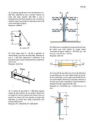 7 de 11
31. O cabo de aço BC tem 4 mm de diâmetro e E =
200 GPa. Sabendo-se que a tensão máxima no
cabo não deve exceder 190 MPa e que o
alongamento não deve exceder 6 mm, encontre a
máxima carga P que pode ser aplicada na barra AB
como mostrado na figura.
Resposta: 1,988 kN
32. Uma carga axial P = 58 kN é aplicada na
extremidade C da barra de latão ABC. Sabendo-se
que E = 105 GPa, determine o diâmetro d da
porção BC para o qual o deslocamento no ponto C
será 3 mm.
Resposta: 16,52 mm
33. A coluna de aço A36 (E = 200 GPa) suporta
cargas de dois andares de um prédio. Determine
as cargas P1 e P2 se o ponto A se move 3 mm e o
ponto B se move 2,25 mm quando as cargas são
aplicadas. A coluna tem seção transversal com
área de 14625 mm2
.
Resposta: P1 = 304,69 kN, P2 = 609,38 kN
34. Determine a variação de comprimento do eixo
de cobre que está sujeito às cargas axiais
mostradas na figura. Dados E = 126 GPa, dAB = 20
mm, dBC = 25 mm, dCD = 12 mm.
Resposta: 3,85 mm
35. O eixo AC de aço A36 com 15 mm de diâmetro
é sustentado por um colar rígido fixado ao eixo B.
Se for submetido a uma carga axial de 80 kN em
sua extremidade, determine a pressão uniforme p
no colar para haver o equilíbrio. Calcule também o
alongamento dos segmentos BC e BA.
Resposta: p = 21,79 MPa, BC = 1,132 mm, BA = 0
mm.
 