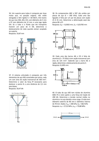 8 de 11
36. Um suporte para tubos é composto por duas
molas que, na posição original, não estão
alongadas e têm rigidez k = 60 kN/m, três hastes
de aço inox 304, AB e CD, com diâmetro de 5 mm
e EF com diâmetro de 12 mm, e uma viga rígida
GH. Se o tubo e o fluido que ele transporta
tiverem um peso de 4 kN, determine o
deslocamento do tubo quando estiver acoplado
ao suporte.
Resposta: 33,87 mm
37. O sistema articulado é composto por três
elementos de aço A36 conectados por pinos, cada
um com área de seção transversal de 500 mm2
.
Determine o valor da força P necessária para
deslocar o ponto B a uma distância de 2,5 mm
para baixo.
Resposta: 50,47 kN
38. Os componentes ABC e DEF são unidos por
placas de aço (E = 200 GPa). Cada uma das
ligações é feita por um par de placas com seção
25 X 35 mm. Determine a deformação axial das
placas BE e CF.
Resposta: BE = -0,0302 mm, CF = 0,01783 mm
39. Cada uma das barras AB e CD é feita de
alumínio (E = 75 GPa) e tem seção transversal com
área de 125 mm2
. Sabendo que a barra BC é
rígida, determine o deslocamento do ponto E.
Resposta: 0,1095 mm
40. O tubo de aço A36 tem núcleo de alumínio
6061-T6 e está sujeito a uma força de tração de
200 kN. Determine a tensão normal média no
alumínio e no aço devido a essa carga. O tubo tem
diâmetro externo de 80 mm e diâmetro interno
de 70 mm. Dados: Eaço = 200 GPa, EAl = 68,9 GPa
Resposta: Al = 27,52 MPa ,aço = 79,88 MPa
 