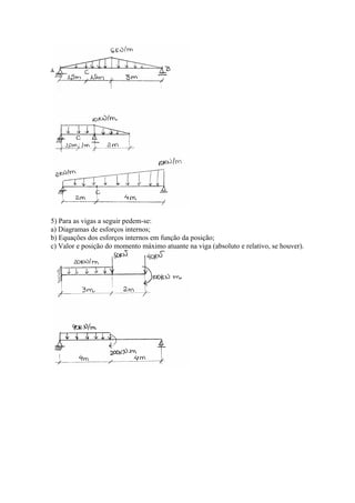 5) Para as vigas a seguir pedem-se:
a) Diagramas de esforços internos;
b) Equações dos esforços internos em função da posição;
c) Valor e posição do momento máximo atuante na viga (absoluto e relativo, se houver).
 