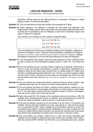 LISTA DE EXERCÍCIO – EXCEL
Prof. Neila Xavier – IFAM Campus Manaus-Centro
5
Remixado por
Vinícius Oliveira Barra
disciplina. Informe ainda se ele está aprovado ou reprovado. Considere a média
igual ou maior a 7,0 para tal aprovação.
Questão 12. Crie uma planilha em Excel que resolva uma equação do 2º grau.
Questão 13. Como sabemos, um triângulo é formado por três lados que possuem uma
determinada medida, porém essas não podem ser escolhidas aleatoriamente como
os lados de um quadrado ou de um retângulo, e para isso é necessário seguir uma
regra. A regra diz o seguinte:
Para verificar se é triângulo ou não, aplique a seguinte regra:
| b - c | < a < b + c
| a - c | < b < a + c
| a - b | < c < a + b
Crie uma planilha em Excel que ao receber os lados de um triângulo, verifique se
formam um triângulo, se sim, informar se ele é Equilátero, Isósceles ou Escaleno
(pesquise na Internet a regra matemática para definir os tipos de triângulos). Aplique
formatação condicional na cor da fonte para diferenciar os tipos de triângulos.
Questão 14. Crie uma planilha que receba a altura de duas pessoas (A e B) e verifique qual é
a maior e exiba com uma mensagem qualquer qual é o maior. Ex: “A é maior que
B”.
Questão 15.Crie uma planilha em que o usuário insere o registro de 5 pessoas, informando o
nome e o ano que nasceu uma pessoa, e calcule a idade atual. Classifique se a
pessoa é idosa se tem idade maior que 60 anos, ou adulta quando for idade entre
18 e 60, ou adolescente quando está entre 13 e 18 anos, ou criança quando a idade
for menor que 13 anos. Escrever em outra célula uma mensagem que informe se cada
pessoa pode ou não votar este ano (não é necessário considerar o mês em que a pessoa
nasceu).
Questão 16.Crie uma planilha que receba dois valores numéricos inteiros e efetue a adição, caso
o resultado seja maior que 10, imprima na célula correspondente ao resultado.
Questão 17.Crie uma planilha que dado um número, verifique se ele é positivo, negativo ou nulo.
Em outra célula imprimir uma mensagem informando se o número lido é ou não múltiplo
de 3. E, em outra célula, verificar uma das condições a seguir e imprimir a mensagem:
maior do que 20, igual a 20 ou menor do que 20.
Questão 18.Cada maça custa R$ 1,30 unidade se for compradas menos de uma dúzia, e R$ 1,00
unidade, se for compradas pelo menos 12 unidades. Crie uma planilha que a partir do
número de maçãs compradas, calcule e escreva o custo total da compra.
Questão 19.A jornada de trabalho semanal de um funcionário é de 40 horas. O funcionário que
trabalhar mais de 40 horas receberá hora extra, cujo cálculo é o valor da hora regular
com um acréscimo de 50%. Inserir o registro de 5 funcionários, inclusive o nome. Crie
uma planilha que receba o número de horas trabalhadas em um mês, o salário por hora
e escreva o salário total de cada funcionário, que deverá ser acrescido das horas extras,
caso tenham sido trabalhadas (considere que o mês possua 4 semanas exatas).
Questão 20.Crie uma planilha que receba o salário fixo e o valor das vendas efetuadas pelo
vendedor de uma empresa. Sabendo-se que ele recebe uma comissão de 3% sobre o
total das vendas até R$ 1.500,00 mais 5% sobre o que ultrapassar este valor, calcular
 