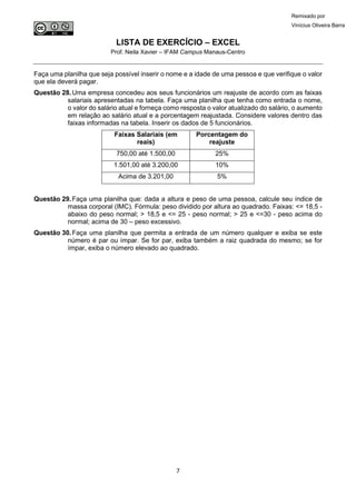 LISTA DE EXERCÍCIO – EXCEL
Prof. Neila Xavier – IFAM Campus Manaus-Centro
7
Remixado por
Vinícius Oliveira Barra
Faça uma planilha que seja possível inserir o nome e a idade de uma pessoa e que verifique o valor
que ela deverá pagar.
Questão 28.Uma empresa concedeu aos seus funcionários um reajuste de acordo com as faixas
salariais apresentadas na tabela. Faça uma planilha que tenha como entrada o nome,
o valor do salário atual e forneça como resposta o valor atualizado do salário, o aumento
em relação ao salário atual e a porcentagem reajustada. Considere valores dentro das
faixas informadas na tabela. Inserir os dados de 5 funcionários.
Faixas Salariais (em
reais)
Porcentagem do
reajuste
750,00 até 1.500,00 25%
1.501,00 até 3.200,00 10%
Acima de 3.201,00 5%
Questão 29.Faça uma planilha que: dada a altura e peso de uma pessoa, calcule seu índice de
massa corporal (IMC). Fórmula: peso dividido por altura ao quadrado. Faixas: <= 18,5 -
abaixo do peso normal; > 18,5 e <= 25 - peso normal; > 25 e <=30 - peso acima do
normal; acima de 30 – peso excessivo.
Questão 30.Faça uma planilha que permita a entrada de um número qualquer e exiba se este
número é par ou ímpar. Se for par, exiba também a raiz quadrada do mesmo; se for
ímpar, exiba o número elevado ao quadrado.
 