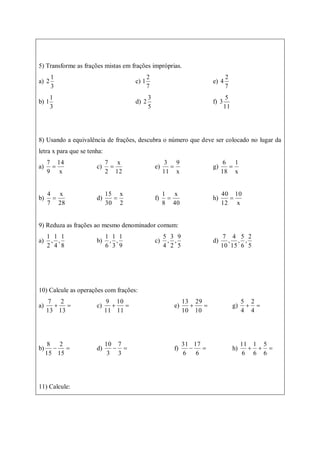 5) Transforme as frações mistas em frações impróprias.
a)
3
1
2 c)
7
2
1 e)
7
2
4
b)
3
1
1 d)
5
3
2 f)
11
5
3
8) Usando a equivalência de frações, descubra o número que deve ser colocado no lugar da
letra x para que se tenha:
a)
x
14
9
7
 c)
12
x
2
7
 e)
x
9
11
3
 g)
x
1
18
6

b)
28
x
7
4
 d)
2
x
30
15
 f)
40
x
8
1
 h)
x
10
12
40

9) Reduza as frações ao mesmo denominador comum:
a)
8
1
,
4
1
,
2
1
b)
9
1
,
3
1
,
6
1
c)
5
9
,
2
3
,
4
5
d)
5
2
,
6
5
,
15
4
,
10
7
10) Calcule as operações com frações:
a) 

13
2
13
7
c) 

11
10
11
9
e) 

10
29
10
13
g) 

4
2
4
5
b) 

15
2
15
8
d) 

3
7
3
10
f) 

6
17
6
31
h) 


6
5
6
1
6
11
11) Calcule:
 