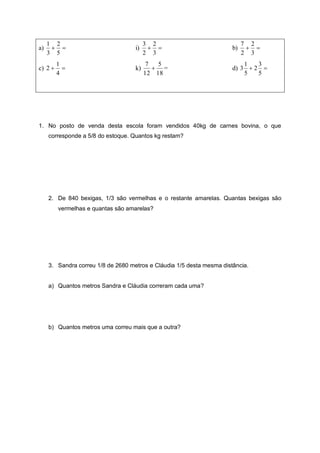 a) 

5
2
3
1
i) 

3
2
2
3
b) 

3
2
2
7
c) 

4
1
2 k)
18
5
12
7
 = d) 

5
3
2
5
1
3
1. No posto de venda desta escola foram vendidos 40kg de carnes bovina, o que
corresponde a 5/8 do estoque. Quantos kg restam?
2. De 840 bexigas, 1/3 são vermelhas e o restante amarelas. Quantas bexigas são
vermelhas e quantas são amarelas?
3. Sandra correu 1/8 de 2680 metros e Cláudia 1/5 desta mesma distância.
a) Quantos metros Sandra e Cláudia correram cada uma?
b) Quantos metros uma correu mais que a outra?
 