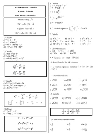 Lista de Exercícios 1º Bimestre
9º Anos – Matutino
Prof. Rafael – Matemática
Quanto vale (-3)2
?
(-3)2
= (-3) . (-3) = +9
E quanto vale (-2)3
?
(-2)3
= (-2) . (-2). (-2) = -8
1) Calcule
a) 7² b) 4² c) 2⁵
d) 8¹ e) 9⁰f) (-9)²
g) (-5)³ h) (-1)⁷i) (-15)¹
j) (-10)⁰k) (+3)⁴l) (-1)⁵⁶
2) Calcule:
a) 2⁵b) (-2)⁵c) -2⁵
d) 2⁴e) (-2)⁴f) -2⁴
g) –(-3)⁴h) –(-5)³i) –(+2)⁶
3) Calcule:
a) (3/2)²b) (-1/2)⁴c) (-1/3)³
d) (-4/5)⁰e) (-5/9)¹ f) (+7/8)¹
g) (-1/2)⁵h) (-4/3)²
27
1
3
1
3
1
3 3
33
3
3
3
333
11
1
a
aa
a
4)Calcule:
a) 7⁻²b) 5⁻³ c) 2⁻⁴
d) 2⁻⁵e) (-3)⁻² f) –(-3)⁻²
23
. 22
= 23+2
=25
23
÷ 22
= 23-2
= 2
( 22
)3
= 22.3
= 26
5) Calcule:
a) 5 – 6
.5 6
b) 6 -2
. 6 -5
c) 7³ : 7 5
d) 2 5
: 2³
e) 3³ .3 5
f) 1
1
7
5
g) 23
32
1
h) 7 – 3
i) 7² + 7³ k) (35
)²
6) O valor da expressão 03
23
162
4
1
2
1
é:
7) Calcule:
a) 33
x 37
= b) 4 x 45
= c) 52
x 53
x 5 =
d) 79
x 74
: 77
= e) 67
: 36 = f) 158
: 153
=
g) 813
: 93
x 32
= h) 215
: 73
= i) 158
: 153
=
8) Calcule as raízes:
a) √64 b)√144 c) √225
d) √1024 e) √100 f) √625
9) A expressão √9 + √121 - √49 vale:
10) Simplificando √64:√4, obtemos:
11) O valor da expressão numérica √1 + √4 + √9 + √16
+ √169 é:
11) Encontre as raízes:
a) b) c)
d) e) f)
g) h) i)
12) Calcule:
a) b) c) a)
a) b) c) a)
12) Racionalize os denominadores:
a) b) c) a)
a) b) c) a)
 