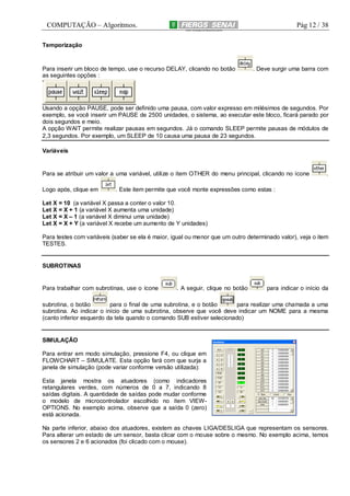 COMPUTAÇÃO – Algoritmos.

Pág 12 / 38

Temporização

Para inserir um bloco de tempo, use o recurso DELAY, clicando no botão
as seguintes opções :

. Deve surgir uma barra com

Usando a opção PAUSE, pode ser definido uma pausa, com valor expresso em milésimos de segundos. Por
exemplo, se você inserir um PAUSE de 2500 unidades, o sistema, ao executar este bloco, ficará parado por
dois segundos e meio.
A opção WAIT permite realizar pausas em segundos. Já o comando SLEEP permite pausas de módulos de
2,3 segundos. Por exemplo, um SLEEP de 10 causa uma pausa de 23 segundos.
Variáveis

Para se atribuir um valor a uma variável, utilize o item OTHER do menu principal, clicando no ícone
Logo após, clique em

.

. Este item permite que você monte expressões como estas :

Let X = 10 (a variável X passa a conter o valor 10.
Let X = X + 1 (a variável X aumenta uma unidade)
Let X = X – 1 (a variável X diminui uma unidade)
Let X = X + Y (a variável X recebe um aumento de Y unidades)
Para testes com variáveis (saber se ela é maior, igual ou menor que um outro determinado valor), veja o item
TESTES.

SUBROTINAS

Para trabalhar com subrotinas, use o ícone

. A seguir, clique no botão

para indicar o início da

subrotina, o botão
para o final de uma subrotina, e o botão
para realizar uma chamada a uma
subrotina. Ao indicar o início de uma subrotina, observe que você deve indicar um NOME para a mesma
(canto inferior esquerdo da tela quando o comando SUB estiver selecionado)

SIMULAÇÃO
Para entrar em modo simulação, pressione F4, ou clique em
FLOWCHART – SIMULATE. Esta opção fará com que surja a
janela de simulação (pode variar conforme versão utilizada):
Esta janela mostra os atuadores (como indicadores
retangulares verdes, com números de 0 a 7, indicando 8
saídas digitais. A quantidade de saídas pode mudar conforme
o modelo de microcontrolador escolhido no item VIEWOPTIONS. No exemplo acima, observe que a saída 0 (zero)
está acionada.
Na parte inferior, abaixo dos atuadores, existem as chaves LIGA/DESLIGA que representam os sensores.
Para alterar um estado de um sensor, basta clicar com o mouse sobre o mesmo. No exemplo acima, temos
os sensores 2 e 6 acionados (foi clicado com o mouse).

 