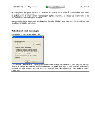 COMPUTAÇÃO – Algoritmos.

Pág 13 / 38

Ao lado direito da janela, surgem as variáveis do sistema (b0 a b13). É recomendável que sejam
renomeadas para facilitar o uso.
Na parte superior da janela existem 4 campos para digitação numérica, de valores que podem variar de 0 a
255, indicando 4 entradas digitais de 8 bits.
Como este simulador não possui um dispositivo de saída (display), este recurso pode ser utilizado para
visualizar informações numéricas.

Mudando a velocidade de execução
Clicando em FLOWCHART -> OPTIONS

A opção SIMULATION DELAY define qual o atraso usado ao executar cada bloco. Para “depurar”, ou seja,
analisar os passos do problema, é aconselhável usar um tempo mais alto. Já, para avaliar a execução do
programa (ou seja, simular o programa em funcionamento), é recomendado um valor mais baixo, ou mesmo
o valor zero.

 