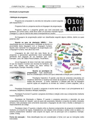COMPUTAÇÃO – Algoritmos.

Pág 2 / 38

Introdução à programação

- Definição de programa:
Programa de computador é uma lista de instruções a serem seguidas
pelo equipamento. 
Programa fonte é o programa escrito em linguagem de programação.
Programa objeto é o programa gerado que será executado pelo
hardware. Em certos casos, ainda deve sofrer um processo chamado ligação
(“linkagem”), o que na maioria dos casos é transparente ao usuário.
As linguagens de programação podem ser classificadas segundo alguns critérios, dentre os quais
podemos citar:
Quanto ao grau de abstração (NÍVEL) : Esta
classificação leva em consideração a facilidade na escrita e a
proximidade desta linguagem com a linguagem humana.
Quanto mais “parecida” for a linguagem de programação com
a linguagem humana, mais alto é seu nível.
Linguagens de alto nível são mais fáceis de se
programar, e apresentam (geralmente) maior portabilidade,
permitindo fácil migração de um hardware para outro.
Exemplos: Java, C#, Object Pascal (Delphi), Visual Basic.
Já as linguagens de baixo nível são mais poderosas
no que diz respeito à acesso aos recursos do hardware, são
bem mais rápidas, mas exigem um maior esforço de
programação. Exemplo: Assembly, C ANSI.
Quanto ao paradigma de
programação : Esta classificação
leva em consideração a forma com que é elaborada a solução para o problema.
Paradigma Imperativo: É quando uma lista de comandos executados em
seqüência determina a mudança de estado de atuadores e variáveis, ou verificam
estado dos sensores. O nome “imperativo” é utilizado pelo fato da linguagem
exprimir ações em seqüência no formato de “ordens” a serem seguidas, uma a
uma.
Paradigma Estruturado: É quando o programa é escrito tendo em base o uso principalmente de 3
estruturas: Seqüência, Decisão e Iteração (repetição).
Paradigma Funcional: É quando o programa dá ênfase à relação entre seus componentes mediante
funções específicas.
Paradigma de Orientação a Objetos: É quando o programa preconiza a descrição de seus
componentes através de “classes”, para as quais são associados métodos e conjuntos de dados chamados
atributos. Este paradigma está comumente associado a linguagens de alto nível, e facilita a abstração e o
reaproveitamento de código.
Paradigma Lógico: É quando a relação entre os diversos componentes do programa é estabelecida
mediante um conjunto de regras. Estabelece-se uma relação entre entradas e saídas, entre os dados, e o
sistema simplesmente “obedece” este conjunto de regras, sem se preocupar com a seqüência. Exemplo:
Ladder, Prolog.
Forma de execução : Esta classificação leva em consideração a forma com que as instruções serão
executadas.

 
