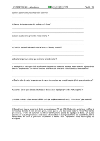 COMPUTAÇÃO – Algoritmos.

Pág 20 / 38

a) Quais os sensores presentes neste sistema ?
.........................................................................................................................................................
.........................................................................................................................................................
b) Alguns destes sensores são analógicos ? Quais ?
.........................................................................................................................................................
.........................................................................................................................................................
c) Quais os atuadores presentes neste sistema ?
.........................................................................................................................................................
.........................................................................................................................................................
d) Quantas variáveis são mostradas no atuador “display” ? Quais ?
.........................................................................................................................................................
.........................................................................................................................................................
e) Qual a temperatura inicial que o sistema tentará manter ?
.........................................................................................................................................................
f) A temperatura ideal para criar as chinchilas depende da idade das mesmas. Neste sistema, é possível se
alterar a temperatura a ser mantida ? Qual é a variável que armazena o valor desejado neste sistema ?
.........................................................................................................................................................

.........................................................................................................................................................
g) Qual o valor da maior temperatura e da menor temperatura que o usuário pode definir para este sistema ?

.........................................................................................................................................................
h) Quantas são e quais são as estruturas de decisão e de repetição presentes no fluxograma ?

.........................................................................................................................................................
i) Quando o sensor TEMP estiver valendo 228, que temperatura estará sendo “considerada” pelo sistema ?
.........................................................................................................................................................
.........................................................................................................................................................
j) O usuário do sistema gostaria de definir temperaturas de 2ºC até 60ºC. Ele também gostaria de modificar a
temperatura definida de dois em dois graus, sendo que se uma das teclas “sobe” e “desce” ficar sendo
pressionada, o valor irá aumentar ou diminuir continuamente (efeito de repetição de tecla). Em outras
palavras, se o usuário pressionar a tecla sobe, a temperatura irá subir gradualmente até o valor limite, sem a
necessidade de soltar e pressionar novamente a mesma tecla. Implemente estas modificações no
fluxograma.

 