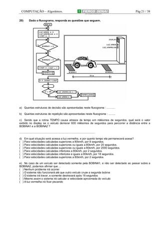 COMPUTAÇÃO – Algoritmos.
20)

Pág 21 / 38

Dado o fluxograma, responda as questões que seguem.

a) Quantas estruturas de decisão são apresentadas neste fluxograma : ...........
b) Quantas estruturas de repetição são apresentadas neste fluxograma : .........
c) Sendo que a rotina TEMPO causa atrasos de tempo em milésimos de segundos, qual será o valor
exibido no display se o veículo demorar 600 milésimos de segundos para percorrer a distância entre a
BOBINA1 e a BOBINA2 ?
.....................................................................................................
d)
(
(
(
(
(
(

Em qual situação será acessa a luz vermelha, e por quanto tempo ela permanecerá acesa?
) Para velocidades calculadas superiores a 80km/h, por 8 segundos.
) Para velocidades calculadas superiores ou iguais a 80km/h, por 20 segundos.
) Para velocidades calculadas superiores ou iguais a 80km/h, por 2000 segundos.
) Para velocidades calculadas inferiores a 80km/h, por 2 segundos.
) Para velocidades calculadas inferiores e iguais a 80km/h, por 18 segundos.
) Para velocidades calculadas superiores a 80km/h, por 2 segundos.

e) No caso de um veículo ser detectado somente pela BOBINA1, e não ser detectado ao passar sobre a
BOBINA2, podemos afirmar que ...
( ) Nenhum problema irá ocorrer
( ) O sistema não funcionará até que outro veículo cruze a segunda bobina
( ) O sistema irá travar, e somente destravará após 18 segundos
( ) Mesmo assim o sistema irá calcular a velocidade aproximada do veículo
( ) A luz vermelha irá ficar piscando

 