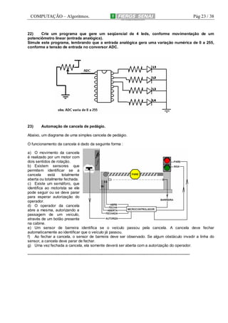COMPUTAÇÃO – Algoritmos.

Pág 23 / 38

22)
Crie um programa que gere um seqüencial de 4 leds, conforme movimentação de um
potenciômetro linear (entrada analógica).
Simule este programa, lembrando que a entrada analógica gera uma variação numérica de 0 a 255,
conforme a tensão de entrada no conversor ADC.

23)

Automação de cancela de pedágio.

Abaixo, um diagrama de uma simples cancela de pedágio.
O funcionamento da cancela é dado da seguinte forma :
a) O movimento da cancela
é realizado por um motor com
dois sentidos de rotação.
b) Existem sensores que
permitem identificar se a
cancela
está
totalmente
aberta ou totalmente fechada.
c) Existe um semáforo, que
identifica ao motorista se ele
pode seguir ou se deve parar
para esperar autorização do
operador.
d) O operador da cancela
abre a mesma, autorizando a
passagem de um veículo,
através de um botão presente
na cabine.
e) Um sensor de barreira identifica se o veículo passou pela cancela. A cancela deve fechar
automaticamente ao identificar que o veículo já passou.
f) Ao fechar a cancela, o sensor de barreira deve ser observado. Se algum obstáculo invadir a linha do
sensor, a cancela deve parar de fechar.
g) Uma vez fechada a cancela, ela somente deverá ser aberta com a autorização do operador.
-------------------------------------------------------------------------------------------------------------------------------

 