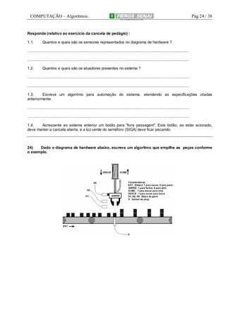 COMPUTAÇÃO – Algoritmos.

Pág 24 / 38

Responda (relativo ao exercício da cancela de pedágio) :
1.1.

Quantos e quais são os sensores representados no diagrama de hardware ?

.........................................................................................................................................................
.........................................................................................................................................................
1.2.

Quantos e quais são os atuadores presentes no sistema ?

.........................................................................................................................................................
.........................................................................................................................................................
1.3.
Escreva um algoritmo para automação do sistema, atendendo as especificações citadas
anteriormente.
.........................................................................................................................................................
.........................................................................................................................................................
1.4.
Acrescente ao sistema anterior um botão para "livre passagem". Este botão, ao estar acionado,
deve manter a cancela aberta, e a luz verde do semáforo (SIGA) deve ficar piscando.

24)
Dado o diagrama de hardware abaixo, escreva um algoritmo que empilhe as peças conforme
o exemplo.

 