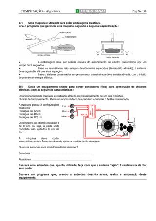 COMPUTAÇÃO – Algoritmos.

Pág 26 / 38

27)
Uma máquina é utilizada para selar embalagens plásticas.
Crie o programa que gerencie esta máquina, segundo a seguinte especificação :

A embalagem deve ser selada através do acionamento do cilindro pneumático, por um
tempo de 5 segundos.
Caso as resistências não estejam devidamente aquecidas (termostato ativado), o sistema
deve aguardar até que elas aqueçam.
Caso o sistema passe muito tempo sem uso, a resistência deve ser desativada, com o intuito
de preservar energia elétrica.

28)
Dada um equipamento criado para cortar condutores (fios) para construção de chicotes
elétricos, com as seguintes características :
O funcionamento da máquina é realizado através do pressionamento de um dos 3 botões.
O ciclo de funcionamento libera um único pedaço de condutor, conforme o botão pressionado
A máquina possui 3 configurações
possíveis :
Pedaços de 32 cm
Pedaços de 40 cm
Pedaços de 120 cm
O perímetro do cilindro contador é
de 8 cm, ou seja, a cada volta
completa são ejetados 8 cm de
fio.
A
máquina
deve
cortar
automaticamente o fio ao terminar de ejetar a medida de fio desejada.
Quais os sensores e os atuadores deste sistema ?
Sensores : ..................................................................................
Atuadores : ................................................................................
Escreva uma subrotina que, quanto utilizada, faça com que o sistema “ejete” 8 centímetros de fio,
sem cortar.
Escreva um programa que, usando a subrotina descrita acima, realize a automação deste
equipamento.

 