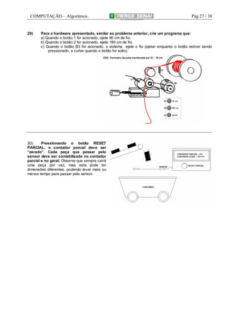 COMPUTAÇÃO – Algoritmos.

29)

Pág 27 / 38

Para o hardware apresentado, similar ao problema anterior, crie um programa que:
a) Quando o botão 1 for acionado, ejete 90 cm de fio.
b) Quando o botão 2 for acionado, ejete 180 cm de fio.
c) Quando o botão B3 for acionado, o sistema ejete o fio (ejetar enquanto o botão estiver sendo
pressionado, e cortar quando o botão for solto).

30)
Pressionando o botão RESET
PARCIAL, o contador parcial deve ser
“zerado”. Cada peça que passar pelo
sensor deve ser contabilizada no contador
parcial e no geral. Observe que sempre cairá
uma peça por vez, mas esta pode ter
dimensões diferentes, podendo levar mais ou
menos tempo para passar pelo sensor.

 