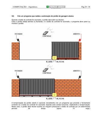 COMPUTAÇÃO – Algoritmos.

32)

Pág 29 / 38

Crie um programa que realize a automação do portão de garagem abaixo.

Quando o botão do controle for acionado, o portão deve abrir (ou fechar).
Caso o portão esteja abrindo ou fechando, e o botão do controle for acionado, o programa deve parar ou
inverter o portão.

A temporização do portão aberto é opcional. Inicialmente crie um programa que proceda o fechamento
somente se o botão do controle for acionado. Quando esta versão funcionar, implemente a temporização:
Neste caso, o portão deve fechar sozinho se ninguém pressionar o botão do controle por um determinado
período
de
tempo
(aprox.
15
segs.)

 