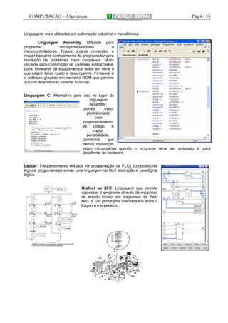 COMPUTAÇÃO – Algoritmos.

Pág 4 / 38

Linguagens mais utilizadas em automação industrial e mecatrônica :
Linguagem Assembly: Utilizada para
programar
microprocessadores
e
microcontroladores. Possui poucos comandos e
requer bastante conhecimento do programador para
resolução de problemas mais complexos. Muito
utilizada para construção de sistemas embarcados,
como firmwares de equipamentos feitos em série e
que exijam baixo custo e desempenho. Firmware é
o software gravado em memória ROM que permite
que um determinado sistema funcione.

Linguagem C: Alternativa para uso no lugar da
linguagem
Assembly,
permite
maior
produtividade
com
reaproveitamento
de
código,
e
maior
portabilidade,
permitindo
que
menos mudanças
sejam necessárias quando o programa deve ser adaptado a outra
plataforma de hardware.

Ladder: Freqüentemente utilizada na programação de PLCs (controladores
lógicos programáveis) sendo uma linguagem de fácil abstração e paradigma
lógico.

Grafcet ou SFC: Linguagem que permite
expressar o programa através de máquinas
de estado (como nos diagramas de Petri
Net). É um paradigma intermediário entre o
Lógico e o Imperativo.

 