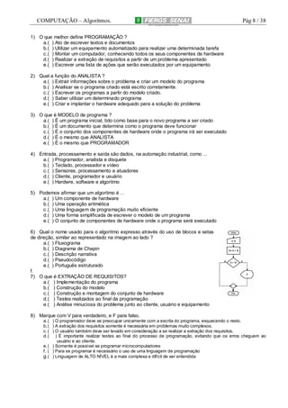 COMPUTAÇÃO – Algoritmos.

Pág 8 / 38

1) O que melhor define PROGRAMAÇÃO ?
a.( ) Ato de escrever textos e documentos
b. ( ) Utilizar um equipamento automatizado para realizar uma determinada tarefa
c. ( ) Montar um computador, conhecendo todos os seus componentes de hardware
d. ( ) Realizar a extração de requisitos a partir de um problema apresentado
e.( ) Escrever uma lista de ações que serão executados por um equipamento
2) Qual a função do ANALISTA ?
a.( ) Extrair informações sobre o problema e criar um modelo do programa
b. ( ) Analisar se o programa criado está escrito corretamente.
c. ( ) Escrever os programas a partir do modelo criado.
d. ( ) Saber utilizar um determinado programa
e.( ) Criar e implantar o hardware adequado para a solução do problema
3) O que é MODELO de programa ?
a.( ) É um programa inicial, tido como base para o novo programa a ser criado
b. ( ) É um documento que determina como o programa deve funcionar
c. ( ) É o conjunto dos componentes de hardware onde o programa irá ser executado
d. ( ) É o mesmo que ANALISTA
e.( ) É o mesmo que PROGRAMADOR
4) Entrada, processamento e saída são dados, na automação industrial, como ...
a.( ) Programador, analista e disquete
b. ( ) Teclado, processador e vídeo
c. ( ) Sensores, processamento e atuadores
d. ( ) Cliente, programador e usuário
e.( ) Hardwre, software e algoritmo
5) Podemos afirmar que um algoritmo é ...
a.( ) Um componente de hardware
b. ( ) Uma operação aritmética
c. ( ) Uma linguagem de programação muito eficiente
d. ( ) Uma forma simplificada de escrever o modelo de um programa
e.( ) O conjunto de componentes de hardware onde o programa será executado
6) Qual o nome usado para o algoritmo expresso através do uso de blocos e setas
de direção, similar ao representado na imagem ao lado ?
a.( ) Fluxograma
b. ( ) Diagrama de Chapin
c. ( ) Descrição narrativa
d. ( ) Pseudocódigo
e.( ) Português estruturado
f.
7) O que é EXTRAÇÃO DE REQUISITOS?
a.( ) Implementação do programa
b. ( ) Construção do modelo
c. ( ) Construção e montagem do conjunto de hardware
d. ( ) Testes realizados ao final da programação
e.( ) Análise minuciosa do problema junto ao cliente, usuário e equipamento
8) Marque com V para verdadeiro, e F para falso.
a. ( ) O programador deve se preocupar unicamente com a escrita do programa, esquecendo o resto.
b. ( ) A extração dos requisitos somente é necessária em problemas muito complexos.
c. ( ) O usuário também deve ser levado em consideração a se realizar a extração dos requisitos.
d. ( ) É importante realizar testes ao final do processo de programação, evitando que os erros cheguem ao
usuário e ao cliente.
e. ( ) Somente é possível se programar microcomputadores
f. ( ) Para se programar é necessário o uso de uma linguagem de programação
g. ( ) Linguagem de ALTO NÍVEL é a mais complexa e difícil de ser entendida

 