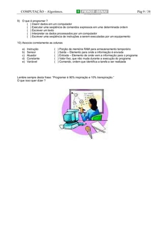 COMPUTAÇÃO – Algoritmos.

Pág 9 / 38

9) O que é programar ?
( ) Inserir dados em um computador
( ) Executar uma seqüência de comandos expressos em uma determinada ordem
( ) Escrever um texto
( ) Interpretar os dados processados por um computador
( ) Escrever uma seqüência de instruções a serem executadas por um equipamento
10) Associe corretamente as colunas
a)
b)
c)
d)
e)

Instrução
Sensor
Atuador
Constante
Variável

(
(
(
(
(

) Porção de memória RAM para armazenamento temporário
) Saída – Elemento para onde a informação é enviada
) Entrada – Elemento de onde vem a informação para o programa
) Valor fixo, que não muda durante a execução do programa
) Comando, ordem que identifica a tarefa a ser realizada

Lembre sempre desta frase: “Programar é 90% inspiração e 10% transpiração.”
O que isso quer dizer ?

 