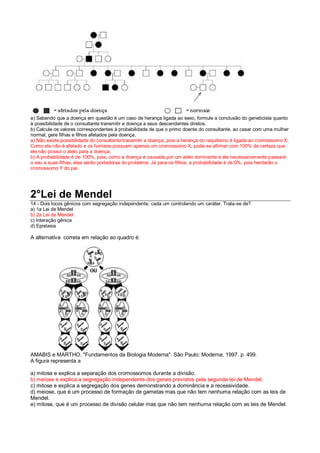 a) Sabendo que a doença em questão é um caso de herança ligada ao sexo, formule a conclusão do geneticista quanto
à possibilidade de o consultante transmitir a doença a seus descendentes diretos.
b) Calcule os valores correspondentes à probabilidade de que o primo doente do consultante, ao casar com uma mulher
normal, gere filhas e filhos afetados pela doença.
a) Não existe possibilidade do consultante transmitir a doença, pois a herança do raquitismo é ligada ao cromossomo X.
Como ele não é afetado e os homens possuem apenas um cromossomo X, pode-se afirmar com 100% de certeza que
ele não possui o alelo para a doença.
b) A probabilidade é de 100%, pois, como a doença é causada por um alelo dominante e ele necessariamente passará
o seu a suas filhas, elas serão portadoras do problema. Já para os filhos, a probabilidade é de 0%, pois herdarão o
cromossomo Y do pai.
2°Lei de Mendel
14 - Dois locos gênicos com segregação independente, cada um controlando um caráter. Trata-se de?
a) 1a Lei de Mendel
b) 2a Lei de Mendel
c) Interação gênica
d) Epistasia
A alternativa correta em relação ao quadro é:
AMABIS e MARTHO. "Fundamentos da Biologia Moderna". São Paulo: Moderna, 1997. p. 499.
A figura representa a
a) mitose e explica a separação dos cromossomos durante a divisão.
b) meiose e explica a segregação independente dos genes previstos pela segunda lei de Mendel.
c) mitose e explica a segregação dos genes demonstrando a dominância e a recessividade.
d) meiose, que é um processo de formação de gametas mas que não tem nenhuma relação com as leis de
Mendel.
e) mitose, que é um processo de divisão celular mas que não tem nenhuma relação com as leis de Mendel.
 